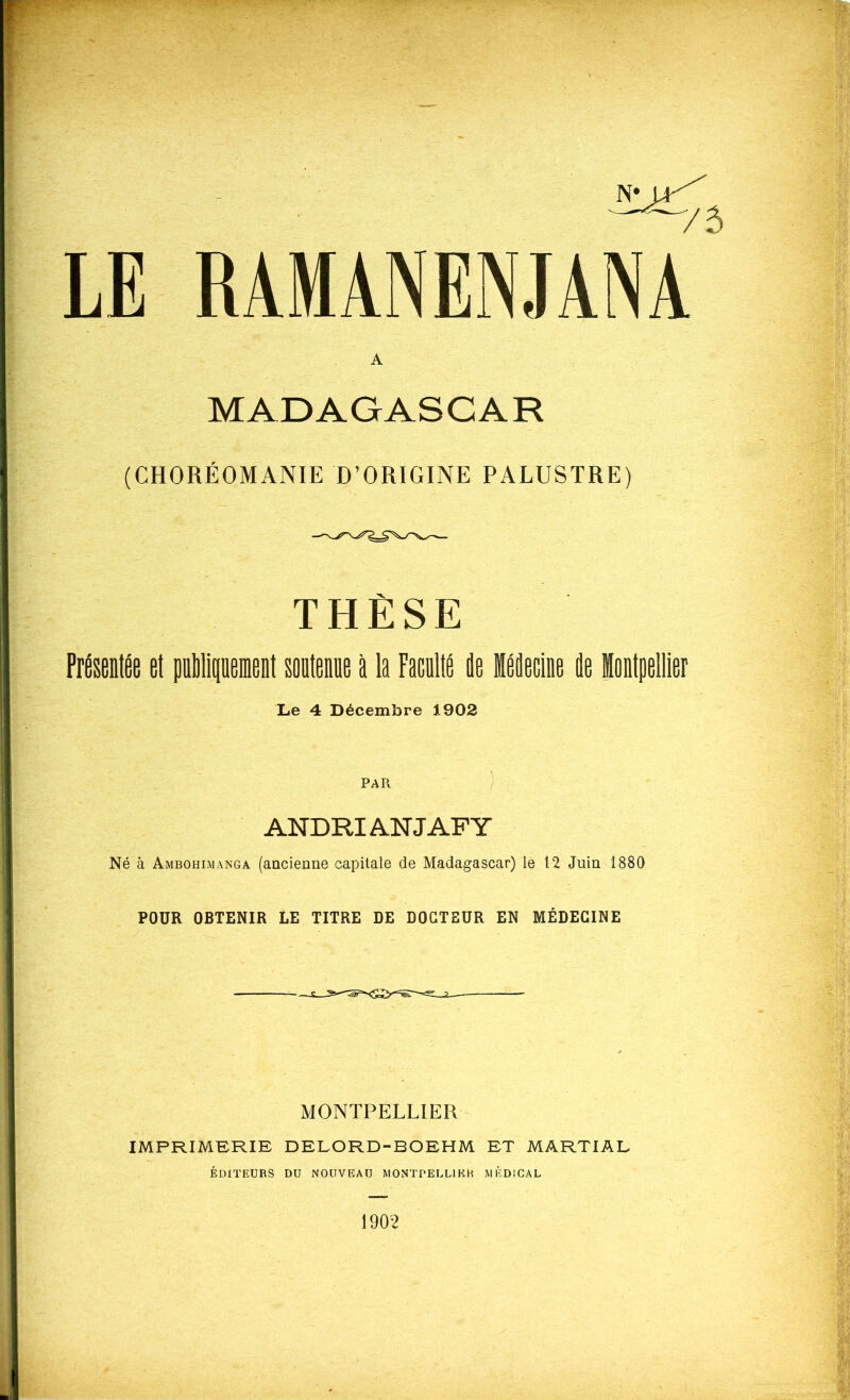 RAMANENJANA MADAGASCAR (CHORÉOMANIE D’ORIGINE PALUSTRE) THÈSE PrÉsentée et pÉlipemeit soüteme à la Faculté ie léecine ie lontpellier Le 4 Décembre 1902 PAR ANDRIANJAFY Né à Ambohimanga (aacienne capitale de Madagascar) le 12 Juin 1880 POUR OBTENIR LE TITRE DE DOCTEUR EN MÉDECINE MONTPELLIER IMPRIMERIE DELORD-BOEHM ET MARTIAL ÉDITEURS DU NOUVEAU MONTPELLIER MÉDICAL 1902