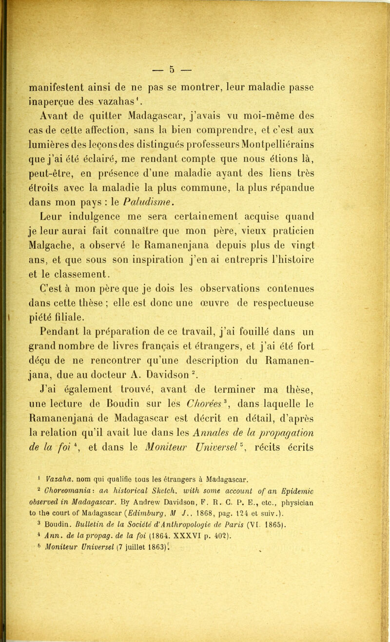 5 — manifeslent ainsi de ne pas se montrer, leur maladie passe inaperçue des vazahas’. Ayant de quitter Madagascar, j’avais vu moi-même des cas de cette affection, sans la bien comprendre, et c’est aux lumières des leçons des distingués professeurs Montpelliérains que j’ai été éclairé, me rendant compte que nous étions là, peut-être, en présence d’une maladie ayant des liens très étroits avec la maladie la plus commune, la plus répandue dans mon pays : le Paludisme. Leur indulgence me sera certainement acquise quand je leur aurai fait connaître que mon père, vieux praticien Malgache, a observé le Ramanenjana depuis plus de vingt ans, et que sous son inspiration j’en ai entrepris l’histoire et le classement. C’est à mon père que je dois les observations contenues dans cette thèse ; elle est donc une œuvre de respectueuse piété filiale. Pendant la préparation de ce travail, j’ai fouillé dans un grand nombre de livres français et étrangers, et j’ai été fort déçu de ne rencontrer qu’une description du Ramanen- jana, due au docteur A. Davidson ^ J’ai également trouvé, avant de terminer ma thèse, une lecture de Roudin sur les Chorées^, dans laquelle le Ramanenjana de Madagascar est décrit en détail, d’après la relation qu’il avait lue dans les Annales de la propagation de la foi\ et dans le Moniteur UnwerseV% récits écrits 1 Vazaha. nom qui qualifie tous les étrangers à Madagascar. 2 Choreomania: aa historical Sketch, with some account of an Epidémie observed in Madagascar. By Andrew Davidson, F. R. G. P. E., etc., physician to the court of Madagascar {Edimburg, M J., 1868, pag. 124 et suiv.). 3 Boudin. Bulletin de la Société d'Anthropologie de Paris (VI. 1865). ^ Ann. de lapropag. de la foi (1864. XXXVI p. 402).