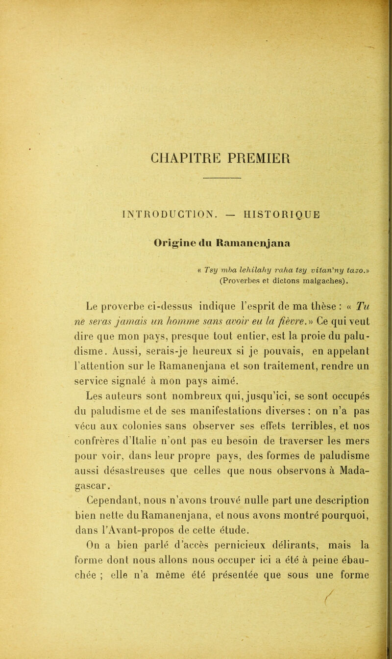 CHAPITRE PREMIER INTRODUCTION. — HISTORIQUE Origine du Ramanenjana (( Tsy mha lehilahy raha tsy vitan’ny tazo.» (Proverbes et dictons malgaches). Le proverbe ci-dessus indique l’esprit de ma thèse : « Tu ne seras jamais un homme sans avoir eu la fièvre. Ce qui veut dire que mon pays, presque tout entier, est la proie du palu- disme. Aussi, serais-je heureux si je pouvais, en appelant l’attention sur le Ramanenjana et son traitement, rendre un service signalé à mon pays aimé. Les auteurs sont nombreux qui, jusqu’ici, se sont occupés du paludisme et de ses manifestations diverses : on n’a pas vécu aux colonies sans observer ses effets terribles, et nos confrères d’Italie n’ont pas eu besoin de traverser les mers pour voir, dans leur propre pays, des formes de paludisme aussi désastreuses que celles que nous observons à Mada- gascar. Cependant, nous n’avons trouvé nulle part une description bien nette du Ramanenjana, et nous avons montré pourquoi, dans TAvant-propos de cette étude. On a bien parlé d’accès pernicieux délirants, mais la forme dont nous allons nous occuper ici a été à peine ébau- chée ; elle n’a même été présentée que sous une forme