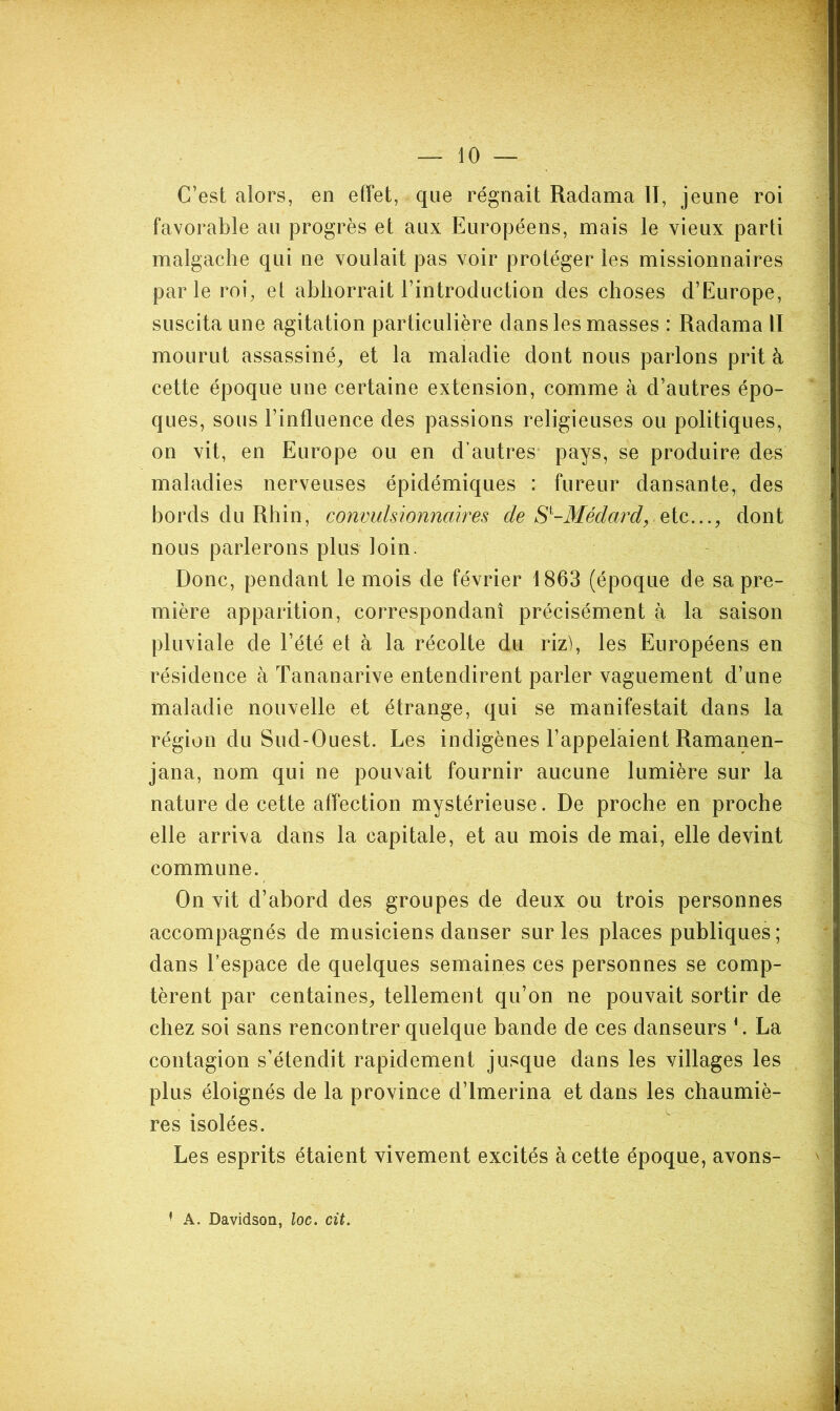 C’est alors, en effet, que régnait Radama II, jeune roi favorable au progrès et aux Européens, mais le vieux parti malgache qui ne voulait pas voir protéger les missionnaires parle roi, et abhorrait l’introduction des choses d’Europe, suscita une agitation particulière dans les masses : Radama II mourut assassiné, et la maladie dont nous parlons prit à cette époque une certaine extension, comme à d’autres épo- ques, sous l’influence des passions religieuses ou politiques, on vit, en Europe ou en d’autres pays, se produire des maladies nerveuses épidémiques : fureur dansante, des bords du Rhin, convulsionnavres de S^-Médard, ÇiiQ,..., dont nous parlerons plus loin. Donc, pendant le mois de février 1863 (époque de sa pre- mière apparition, correspondant précisément à la saison pluviale de l’été et à la récolte du rizh les Européens en résidence à Tananarive entendirent parler vaguement d’une maladie nouvelle et étrange, qui se manifestait dans la région du Sud-Ouest. Les indigènes l’appelaient Ramanen- jana, nom qui ne pouvait fournir aucune lumière sur la nature de cette affection mystérieuse. De proche en proche elle arriva dans la capitale, et au mois de mai, elle devint commune. On vit d’abord des groupes de deux ou trois personnes accompagnés de musiciens danser sur les places publiques; dans l’espace de quelques semaines ces personnes se comp- tèrent par centaines, tellement qu’on ne pouvait sortir de chez soi sans rencontrer quelque bande de ces danseurs L La contagion s’étendit rapidement jusque dans les villages les plus éloignés de la province d’imerina et dans les chaumiè- res isolées. Les esprits étaient vivement excités à cette époque, avons- '■ A. Davidson, loc. cit.