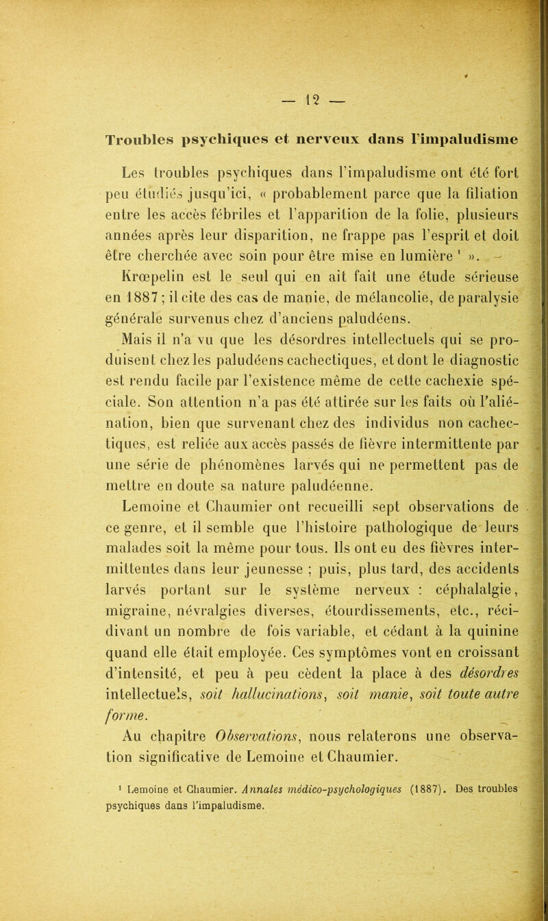 Troubles psychiques et nerveux dans Timpaludisme Les troubles psychiques dans Timpaludisme ont été fort peu étudiés jusqu’ici, « probablement parce que la filiation entre les accès fébriles et l’apparition de la folie, plusieurs années après leur disparition, ne frappe pas l’esprit et doit être cherchée avec soin pour être mise en lumière ’ - Krœpelin est le seul qui en ait fait une étude sérieuse en 1887 ; il cite des cas de manie, de mélancolie, de paralysie générale survenus chez d’anciens paludéens. Mais il n’a vu que les désordres intellectuels qui se pro- duisent chez les paludéens cachectiques, et dont le diagnostic est rendu facile par l’existence même de cette cachexie spé- ciale. Son attention n’a pas été attirée sur les faits où Talié- nation, bien que survenant chez des individus non cachec- tiques, est reliée aux accès passés de fièvre intermittente par une série de phénomènes larvés qui ne permettent pas de mettre en doute sa nature paludéenne. Lemoine et Chaumier ont recueilli sept observations de ce genre, et il semble que l’histoire pathologique de leurs malades soit la même pour tous. Ils ont eu des fièvres inter- mittentes dans leur jeunesse ; puis, plus tard, des accidents larvés portant sur le système nerveux : céphalalgie, migraine, névralgies diverses, étourdissements, etc., réci- divant un nombre de fois variable, et cédant à la quinine quand elle était employée. Ces symptômes vont en croissant d’intensité, et peu à peu cèdent la place à des désordres intellectuels, soit hallucinations^ soit manie, soit toute autre forme. Au chapitre Observations, nous relaterons une observa- tion significative de Lemoine et Chaumier. 1 Lemoine et Chaumier. Annales médico-psychologiques (1887). Des troubles psychiques dans Timpaludisme.