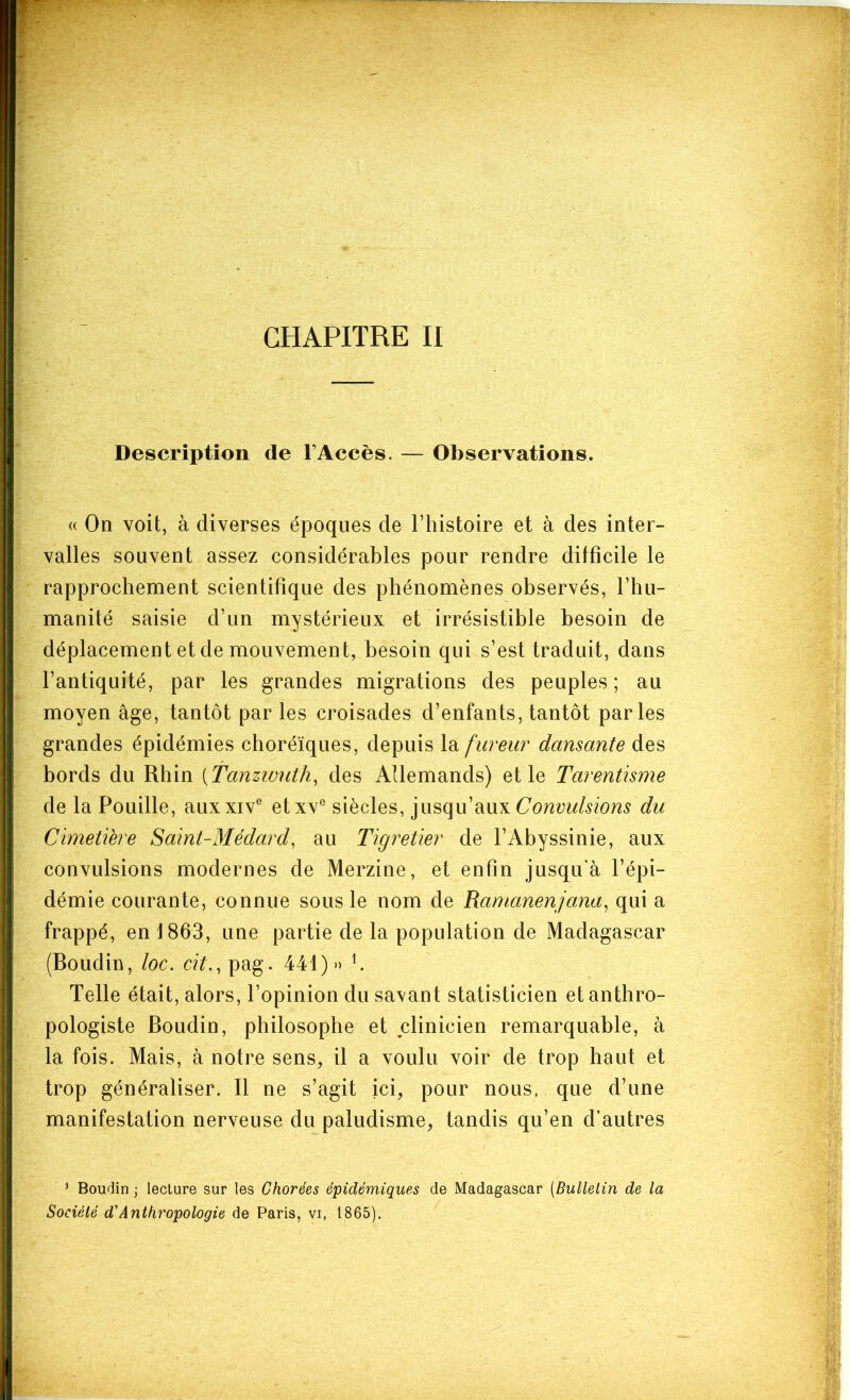 CHAPITRE II Description de l’Accès. — Observations. « On voit, à diverses époques de l’histoire et à des inter- valles souvent assez considérables pour rendre difficile le rapprochement scientifique des phénomènes observés, l’hu- manité saisie d’un mystérieux et irrésistible besoin de déplacement et de mouvement, besoin qui s’est traduit, dans l’antiquité, par les grandes migrations des peuples; au moyen âge, tantôt par les croisades d’enfants, tantôt parles grandes épidémies choréiques, depuis fureur dansante des bords du Rhin [Tanzivuth^ des Allemands) elle Tarentisme de la Fouille, auxxiv® etxv® siècles, ]v\^(\\x\\x\Convidsions du Cimetière Saint-Médard, au Tigretier de l’Abyssinie, aux convulsions modernes de Merzine, et enfin jusqu’à l’épi- démie courante, connue sous le nom de Ramanenjana, qui a frappé, en 1863, une partie de la population de Madagascar (Boudin, loc. cit., pag. 441)» h Telle était, alors, l’opinion du savant statisticien et anthro- pologiste Boudin, philosophe et clinicien remarquable, à la fois. Mais, à notre sens, il a voulu voir de trop liant et trop généraliser. Il ne s’agit ici, pour nous, que d’une manifestation nerveuse du paludisme, tandis qu’en d’autres ^ Boudin ; lecture sur les Chorées épidémiques de Madagascar [Bulletin de la Société d'Anthropologie de Paris, vi, 1865).