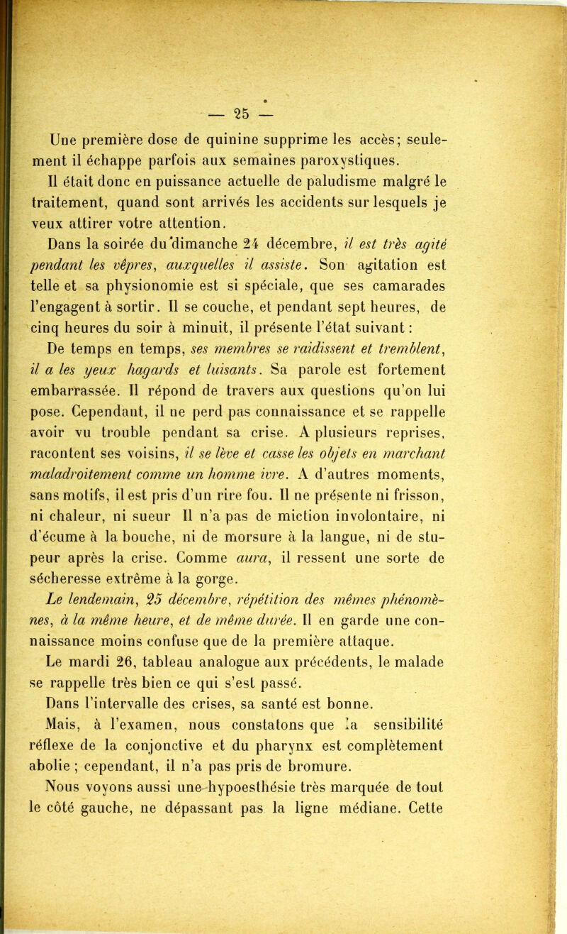 — ^5 — Une première dose de quinine supprime les accès; seule- ment il échappe parfois aux semaines paroxystiques. Il était donc en puissance actuelle de paludisme malgré le traitement, quand sont arrivés les accidents sur lesquels je veux attirer votre attention. Dans la soirée du'dimanche 24 décembre, U est très agité pendant les vêpres, auxquelles il assiste. Son agitation est telle et sa physionomie est si spéciale, que ses camarades l’engagent à sortir. Il se couche, et pendant sept heures, de cinq heures du soir à minuit, il présente l’état suivant : De temps en temps, ses membres se raidissent et tremblent, il a les yeux hagards et luisants. Sa parole est fortement embarrassée. Il répond de travers aux questions qu’on lui pose. Cependant, il ne perd pas connaissance et se rappelle avoir vu trouble pendant sa crise. A plusieurs reprises, racontent ses voisins, il se lève et casse les objets en marchant maladroitement comme un homme ivre. A d’autres moments, sans motifs, il est pris d’un rire fou. Il ne présente ni frisson, ni chaleur, ni sueur II n’a pas de miction involontaire, ni d’écume à la bouche, ni de morsure à la langue, ni de stu- peur après la crise. Comme aura, il ressent une sorte de sécheresse extrême à la gorge. Le lendemain, ^5 décembre, répétition des mêmes phénomè- nes, à la même heure, et de même durée. Il en garde une con- naissance moins confuse que de la première attaque. Le mardi 26, tableau analogue aux précédents, le malade se rappelle très bien ce qui s’est passé. Dans l’intervalle des crises, sa santé est bonne. Mais, à l’examen, nous constatons que la sensibilité réflexe de la conjonctive et du pharynx est complètement abolie ; cependant, il n’a pas pris de bromure. Nous voyons aussi une hypoesthésie très marquée de tout le côté gauche, ne dépassant pas la ligne médiane. Cette