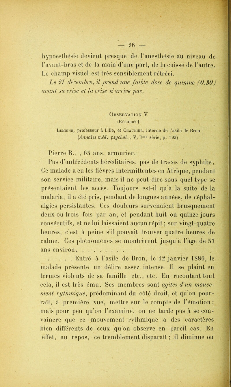 hypoesthésie devient presque de l’anesthésie au niveau de l’avant-bras et de la main d’une part, de la cuisse de l’autre. Le champ visuel est très sensiblement rétréci. Le 27 décembre^ ü prend une faible dose de quinine (0.30) avant sa crise et la crise n'arrive pas. Observation V (Résumée) Lemoine, professeur à Lille, et Chaumier, interne de l’asile de Bron [Annales méd. psychol., V, 7^® série, p. 193) Pierre R.. ,65 ans, armurier. Pas d’antécédents héréditaires, pas de traces de syphilis. Ce malade a eu les fièvres intermittentes en Afrique, pendant son service militaire, mais il ne peut dire sous quel type se présentaient les accès. Toujours est-il qu’à la suite de la malaria, il a été pris, pendant de longues années, de céphal- algies persistantes. Ces douleurs survenaient brusquement deux ou trois fois par an, et pendant huit ou quinze jours consécutifs, et ne lui laissaient aucun répit ; sur vingt-quatre heures, c’est à peine s’il pouvait trouver quatre heures de calme. Ces phénomènes se montrèrent jusqu’à l’àge de 57 ans environ Entré à l’asile de Bron, le 12 janvier 1886, le malade présente un délire assez intense. 11 se plaint en termes violents de sa famille, etc., etc. En racontant tout cela, il est très ému. Ses membres sont agites d'un mouve- ment rythmique, prédominant du côté droit, et qu’on pour- rait, à première vue, mettre sur le compte de l’émotion ; mais pour peu qu’on l’examine, on ne tarde pas à se con- vaincre que ce mouvement rythmique a des caractères bien différents de ceux qu’on observe en pareil cas. En effet, au repos, ce tremblement disparaît ; Al diminue ou