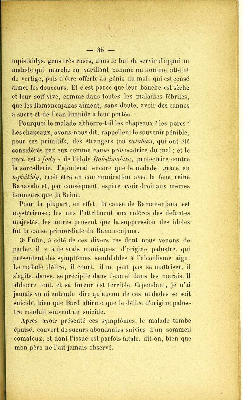 — 35 — mpisikidys, gens très rusés, dans le but de servir d’appui au malade qui marche en vacillant comme un homme atteint de vertige, puis d’être offerte au génie du mal, qui est censé aimer les douceurs. Et c’est parce que leur bouche est sèche et leur soif vive, comme dans toutes les maladies fébriles, que les Ramanenjanas aiment, sans doute, avoir des cannes à sucre et de l’eau limpide à leur portée. Pourquoi le malade ahhorre-t-il les chapeaux ? les porcs ? Les chapeaux, avons-nous dit, rappellent le souvenir pénible, pour ces primitifs, des étrangers (ou vazahas)^ qui ont été considérés par eux comme cause provocatrice du mal ; et le porc est (( fady » de l’idole Rakelimalaza, protectrice contre la sorcellerie. J’ajouterai encore que le malade, grâce au mpisikidy, croit être en communication avec la feue reine Ranavalo et, par conséquent, espère avoir droit aux mêmes honneurs que la Reine. Pour la plupart, en effet, la cause de Ramanenjana est mystérieuse ; les uns l’attribuent aux colères des défuntes majestés, les autres pensent que la suppression des idoles fut la cause primordiale du Ramanenjana. 3° Enfin, à côté de ces divers cas dont nous venons de parler, il y a de vrais maniaques, d’origine palustre, qui présentent des symptômes semblables à l’alcoolisme aigu. Le malade délire, il court, il ne peut pas se maîtriser, il s’agite, danse, se précipite dans l’eau et dans les marais. Il abhorre tout, et sa fureur est terrible. Cependant, je n’ai jamais vu ni entendu dire qu’aucun de ces malades se soit suicidé, bien que Bard affirme que le délire d'origine palus- tre conduit souvent au suicide. Après avoir présenté ces symptômes, le malade tombe épuisé, couvert de sueurs abondantes suivies d’un sommeil comateux, et dont l’issue est parfois fatale, dit-on, bien que mon père ne Tait jamais observé.