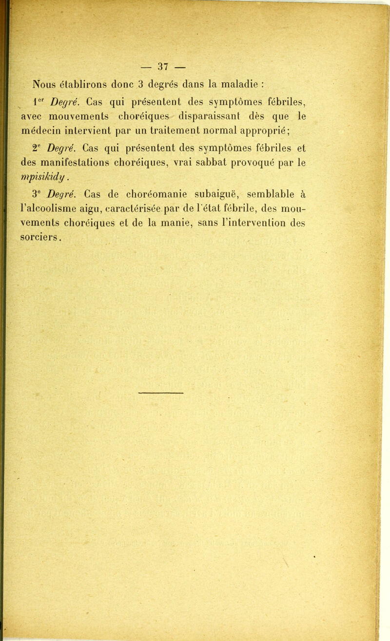 Nous établirons donc 3 degrés dans la maladie : 1®'’ Degré. Cas qui présentent des symptômes fébriles, avec mouvements choréiques disparaissant dès que le médecin intervient par un traitement normal approprié; 2® Degré. Cas qui présentent des symptômes fébriles et des manifestations choréiques, vrai sabbat provoqué par le mpisikidy. 3® Degré. Cas de choréomanie subaiguë, semblable à l’alcoolisme aigu, caractérisée par de l’état fébrile, des mou- vements choréiques et de la manie, sans l’intervention des sorciers.