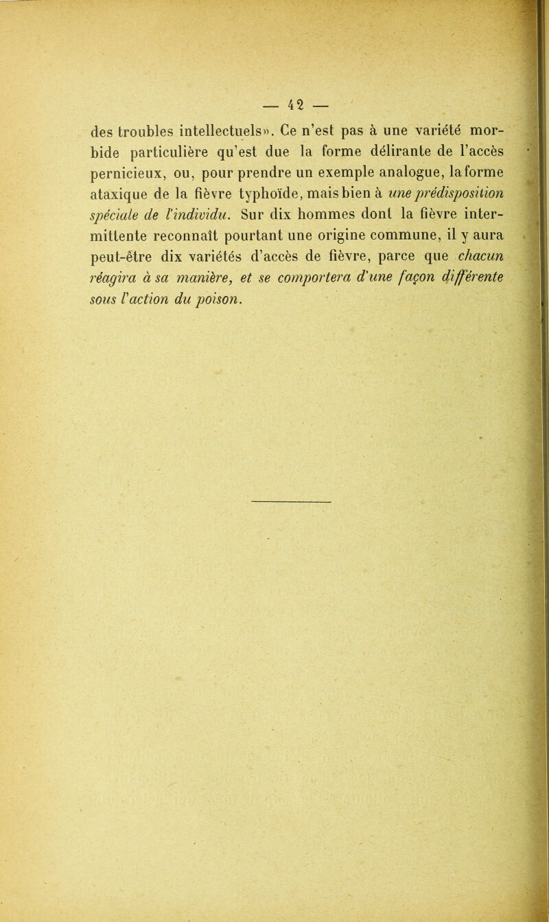 des troubles intellectuels». Ce n’est pas à une variété mor- bide particulière qu’est due la forme délirante de l’accès pernicieux, ou, pour prendre un exemple analogue, laforme ataxique de la fièvre typhoïde, mais bien à une prédisposition spéciale de l'individu. Sur dix hommes dont la fièvre inter- mittente reconnaît pourtant une origine commune, il y aura peut-être dix variétés d’accès de fièvre, parce que chacun réagira à sa manière^ et se comportera d'une façon différente sous Faction du poison.