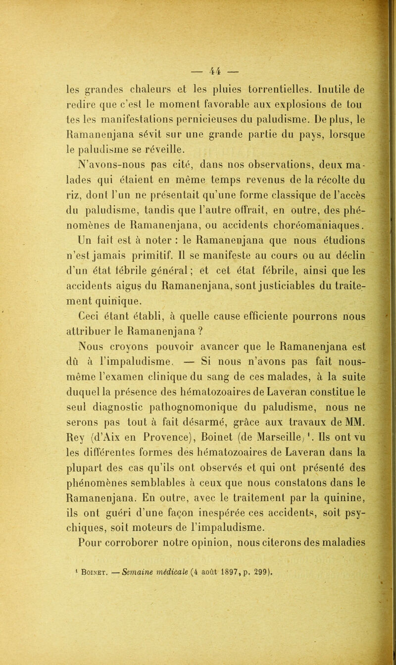 les grandes chaleurs et les pluies torrentielles. Inutile de redire que c’est le moment favorable aux explosions de tou tes les manifestations pernicieuses du paludisme. De plus, le Ramanenjana sévit sur une grande partie du pays, lorsque le paludisme se réveille. N’avons-nous pas cité, dans nos observations, deux ma- lades qui étaient en même temps revenus de la récolte du riz, dont l’un ne présentait qu’une forme classique de l’accès du paludisme, tandis que l’autre offrait, en outre, des phé- nomènes de Ramanenjana, ou accidents choréomaniaques, Un fait est à noter : le Ramanenjana que nous étudions n’est jamais primitif. Il se manifeste au cours ou au déclin d’un état fébrile général ; et cet état fébrile, ainsi que les accidents aigu? du Ramanenjana, sont justiciables du traite- ment quiriique. Ceci étant établi, à quelle cause efficiente pourrons nous attribuer le Ramanenjana ? Nous croyons pouvoir avancer que le Ramanenjana est dû à l’impaludisme. — Si nous n’âvons pas fait nous- même l’examen clinique du sang de ces malades, à la suite duquel la présence des hématozoaires de Laveran constitue le seul diagnostic pathognomonique du paludisme, nous ne serons pas tout à fait désarmé, grâce aux travaux de MM. Rey (d’Aix en Provence), Roinet (de Marseille/. Ils ont vu les differentes formes des hématozoaires de Laveran dans la plupart des cas qu’ils ont observés et qui ont présenté des phénomènes semblables à ceux que nous constatons dans le Ramanenjana. En outre, avec le traitement par la quinine, ils ont guéri d’une façon inespérée ces accidents, soit psy- chiques, soit moteurs de l’impaludisme. Pour corroborer notre opinion, nous citerons des maladies ^ Boinet. —Semaine médicale août 1897, p. 299).