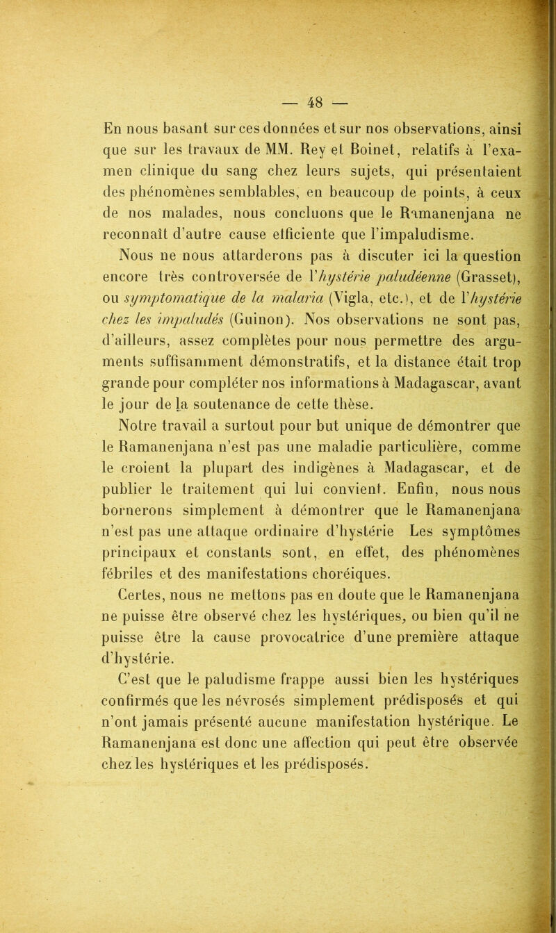 En nous basant sur ces données et sur nos observations, ainsi que sur les travaux de MM. Rey et Boinet, relatifs à l’exa- men clinique du sang chez leurs sujets, qui présentaient des phénomènes semblables, en beaucoup de points, à ceux de nos malades, nous concluons que le Ramanenjana ne reconnaît d’autre cause etfîciente que l’impaludisme. Nous ne nous attarderons pas à discuter ici la question encore très controversée de \hystérie paludéenne (Grasset), ou symptomatique de la malaria (Vigla, etc.), et de Y hystérie chez les impcdudés (Guinon). Nos observations ne sont pas, d’ailleurs, assez complètes pour nous permettre des argu- ments suffisamment démonstratifs, et la distance était trop grande pour compléter nos informations à Madagascar, avant le jour de la soutenance de cette thèse. Notre travail a surtout pour but unique de démontrer que le Ramanenjana n’est pas une maladie particulière, comme le croient la plupart des indigènes à Madagascar, et de publier le traitement qui lui convient. Enfin, nous nous bornerons simplement à démontrer que le Ramanenjana n’est pas une attaque ordinaire d’hystérie Les symptômes principaux et constants sont, en effet, des phénomènes fébriles et des manifestations choréiques. Certes, nous ne mettons pas en doute que le Ramanenjana ne puisse être observé chez les hystériques, ou bien qu’il ne puisse être la cause provocatrice d’une première attaque d’hystérie. C’est que le paludisme frappe aussi bien les hystériques confirmés que les névrosés simplement prédisposés et qui n’ont jamais présenté aucune manifestation hystérique. Le Ramanenjana est donc une affection qui peut être observée chez les hystériques et les prédisposés.