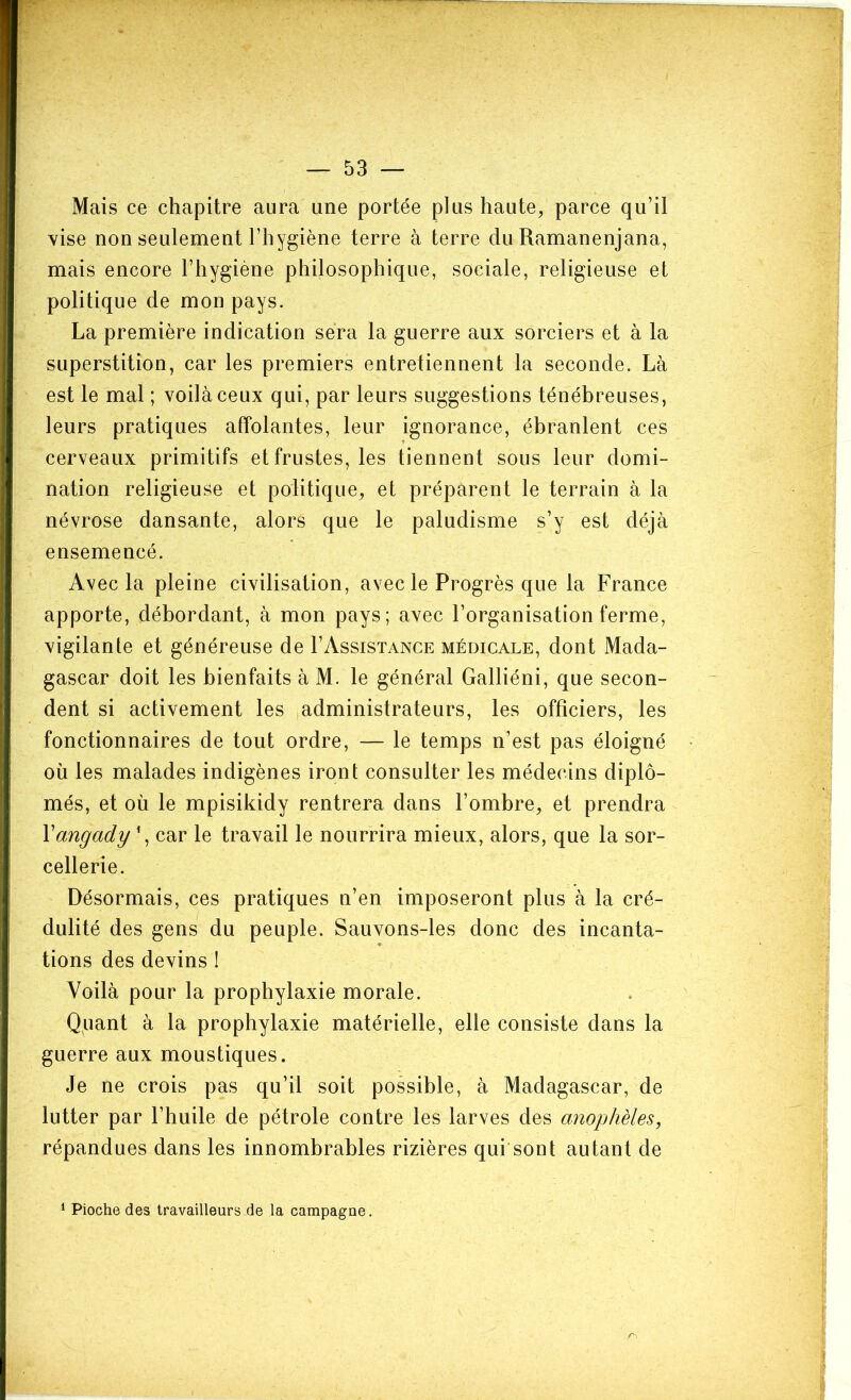 Mais ce chapitre aura une portée plus haute, parce qu’il vise non seulement l’hygiène terre à terre du Ramanenjana, mais encore l’hygiène philosophique, sociale, religieuse et politique de mon pays. La première indication sera la guerre aux sorciers et à la superstition, car les premiers entretiennent la seconde. Là est le mal ; voilà ceux qui, par leurs suggestions ténébreuses, leurs pratiques affolantes, leur ignorance, ébranlent ces cerveaux primitifs et frustes, les tiennent sous leur domi- nation religieuse et politique, et préparent le terrain à la névrose dansante, alors que le paludisme s’y est déjà ensemencé. Avec la pleine civilisation, avec le Progrès que la France apporte, débordant, à mon pays; avec l’organisation ferme, vigilante et généreuse de I’Assistance médicale, dont Mada- gascar doit les bienfaits à M. le général Galliéni, que secon- dent si activement les administrateurs, les officiers, les fonctionnaires de tout ordre, — le temps n’est pas éloigné où les malades indigènes iront consulter les médecins diplô- més, et où le mpisikidy rentrera dans l’ombre, et prendra Vangady\ car le travail le nourrira mieux, alors, que la sor- cellerie. Désormais, ces pratiques n’en imposeront plus à la cré- dulité des gens du peuple. Sauvons-les donc des incanta- tions des devins I Voilà pour la prophylaxie morale. Quant à la prophylaxie matérielle, elle consiste dans la guerre aux moustiques. Je ne crois pas qu’il soit possible, à Madagascar, de lutter par l’huile de pétrole contre les larves des anophèles, répandues dans les innombrables rizières qui sont autant de * Pioche des travailleurs de la campagne.