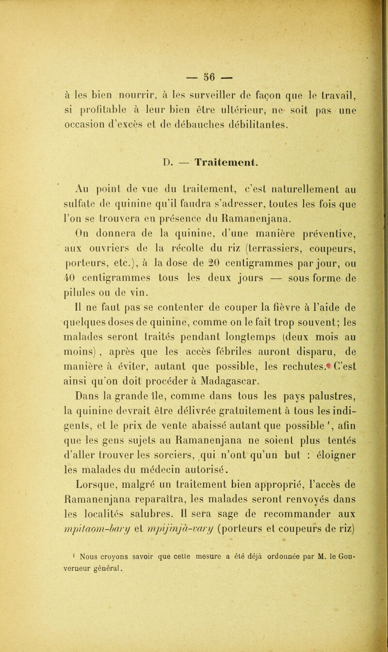 à les bien nourrir, à les surveiller de façon que le travail, si profitable à leur bien être ultérieur, ne soit pas une occasion d’excès et de débauches débilitantes. D. — Traitement. Au point de vue du traitement, c’est naturellement au sulfate de quinine qu’il faudra s’adresser, toutes les fois que l’on se trouvera en présence du Ramanenjana. On donnera de la quinine, d’une manière préventive, aux ouvriers de la récolte du riz (terrassiers, coupeurs, porteurs, etc.), à la dose de 20 centigrammes par jour, ou 40 centigrammes tous les deux jours — sous forme de pilules ou de vin. Il ne faut pas se contenter de couper la fièvre à l’aide de quelques doses de quinine, comme on le fait trop souvent; les malades seront traités pendant longtemps (deux mois au moins), après que les accès fébriles auront disparu, de manière à éviter, autant que possible, les rechutes.'^ C’est ainsi qu’on doit procéder à Madagascar. Dans la grande île, comme dans tous les pays palustres, la quinine devrait être délivrée gratuitement à tous les indi- gents, et le prix de vente abaissé autant que possible afin que les gens sujets au Ramanenjana ne soient plus tentés d’aller trouver les sorciers, qui n’ont qu’un but : éloigner les malades du médecin autorisé. Lorsque, malgré un traitement bien approprié, l’accès de Ramanenjana reparaîtra, les malades seront renvoyés dans les localités salubres. Il sera sage de recommander aux mp\taom-hary et mpijinjà-vary (porteurs et coupeurs de riz) ^ Nous croyons savoir que cette mesure a été déjà ordonnée par M. le Gou- verneur général.