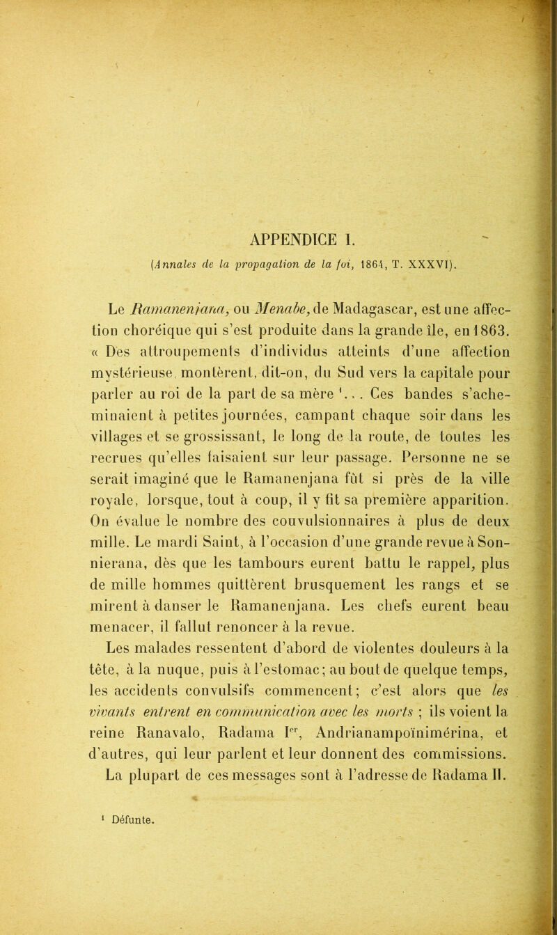 {Annales de la propagation de la foi, 1864, T. XXXVI). Le Rajnanenjana, ou Menabe,àQ Madagascar, est une affec- tion choréique qui s’est produite dans la grande île, en 1863. (( Dés attroupements d’individus atteints d’une affection mystérieuse, montèrent, dit-on, du Sud vers la capitale pour parler au roi de la part de sa mère L . . Ces bandes s’ache- minaient à petites journées, campant chaque soir dans les villages et se grossissant, le long de la route, de toutes les recrues qu’elles faisaient sur leur passage. Personne ne se serait imaginé que le Ramanenjana fut si près de la ville royale, lorsque, tout à coup, il y fît sa première apparition. On évalue le nombre des convulsionnaires à plus de deux mille. Le mardi Saint, à l’occasion d’une grande revue à Son- nierana, dès que les tambours eurent battu le rappel^ plus de mille hommes quittèrent brusquement les rangs et se mirent à danser le Ramanenjana. Les chefs eurent beau menacer, il fallut renoncer à la revue. Les malades ressentent d’abord de violentes douleurs à la tête, à la nuque, puis à l’estomac; au bout de quelque temps, les accidents convulsifs commencent; c’est alors que les vivants entrent en communication avec les morts ; ils voient la reine Ranavalo, Radama P'’, Andrianampoïnimérina, et d’autres, qui leur parlent et leur donnent des commissions. La plupart de ces messages sont à l’adresse de Radama IL 1 Défunte.