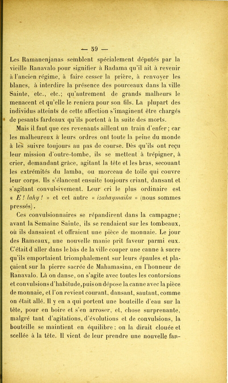 — 59 — Les Ramanenjanas semblent spécialement députés par la vieille Ranavalo pour signifier à Radama qu’il ait à revenir à l’ancien régime, à faire cesser la prière, à renvoyer les blancs, à interdire la présence des pourceaux dans la ville Sainte, etc., etc.; qu’autrement de grands malheurs le menacent et qu’elle le reniera pour son fils. La plupart des individus atteints de cette affection s’imaginent être chargés de pesants fardeaux qu’ils portent à la suite des morts. Mais il faut que ces revenants aillent un train d’enfer ; car les malheureux à leurs ordres ont toute la peine du monde à les suivre toujours au pas de course. Dès qu’ils ont reçu leur mission d’outre-tombe, ils se mettent à trépigner, à crier, demandant grâce, agitant la tête et les bras, secouant les extrémités du lamba, ou morceau de toile qui couvre leur corps. Ils s’élancent ensuite toujours criant, dansant et s’agitant convulsivement. Leur cri le plus ordinaire est (( E ! lahy ! » et cet autre « hahaymaika » (nous sommes pressés). Ces convulsionnaires se répandirent dans la campagne; avant la Semaine Sainte, ils se rendaient sur les tombeaux, où ils dansaient et offraient une pièce de monnaie. Le jour des Rameaux, une nouvelle manie prit faveur parmi eux. C’était d aller dans le bas de la ville couper une canne à sucre qu’ils emportaient triomphalement sur leurs épaules et pla- çaient sur la pierre sacrée de Mahamasina, en l’honneur de Ranavalo. Là on danse, on s’agite avec toutes les contorsions et convulsions d’habitude,puis on dépose la canne avec la pièce de monnaie, et l’on revient courant, dansant, sautant, comme on était allé. Il y en a qui portent une bouteille d’eau sur la tête, pour en boire et s’en arroser, et, chose surprenante, malgré tant d’agitations, d’évolutions et de convulsions, la bouteille se maintient en équilibre ; on la dirait clouée et