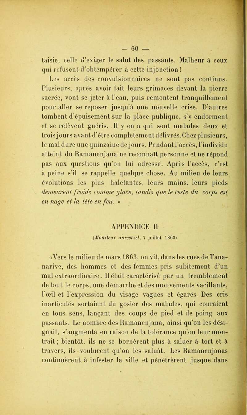 taisie, celle d’exiger le salut des passants. Malheur à ceux qui refusent d’obtempérer à cette injonction 1 Les accès des convulsionnaires ne sont pas continus. Plusieurs, après avoir lait leurs grimaces devant la pierre sacrée, vont se jeter à l’eau, puis remontent tranquillement pour aller se reposer jusqu’à une nouvelle crise. D’autres tombent d’épuisement sur la place publique, s’y endorment et se relèvent guéris. ,11 y en a qui sont malades deux et trois jours avant d’être complètement délivrés.Chez plusieurs, le mal dure une quinzaine de jours. Pendantl’accès, l’individu atteint du Ramanenjana ne reconnaît personne et ne répond pas aux questions qu’on lui adresse. Après l’accès, c’est à peine s’il se rappelle quelque chose. Au milieu de leurs évolutions les plus haletantes, leurs mains, leurs pieds demeurent froids comme glace, tandis que le reste du corps est en nage et la tête en feu. » APPENDICE II {Moniteur universel, 7 juillet 1863) «Vers le milieu de mars 1863, on vit, dans les rues de Tana- narive, des hommes et des femmes pris subitement d’un mal extraordinaire. Il était caractérisé par un tremblement de tout le corps, une démarche et des mouvements vacillants, l’œil et l’expression du visage vagues et égarés. Des cris inarticulés sortaient du gosier des malades, qui couraient en tous sens, lançant des coups de pied et de poing aux passants. Le nombre des Ramanenjana, ainsi qu’on les dési- gnait, s’augmenta en raison de la tolérance qu’on leur mon- trait ; bientdt, ils ne se bornèrent plus à saluer à tort et à travers, ils voulurent qu’on les saluât. Les Ramanenjanas continuèrent, à infester la ville et pénétrèrent jusque dans i 1 t'--' :r