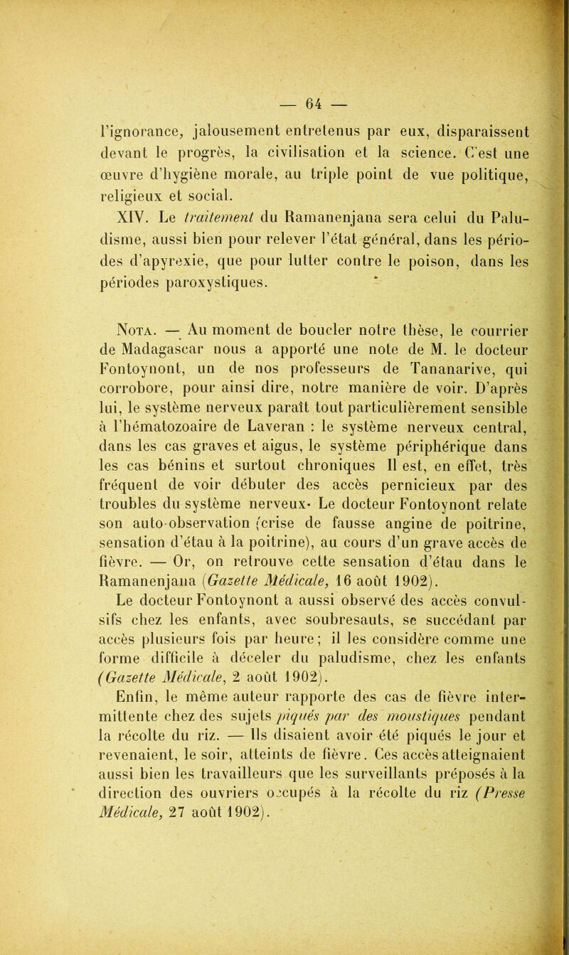 l’ignorance^ jalousement entretenus par eux, disparaissent devant le progrès, la civilisation et la science. C’est une œuvre d’hygiène morale, au triple point de vue politique, religieux et social. XIV. Le traitement du Ramanenjana sera celui du Palu- disme, aussi bien pour relever l’état général, dans les pério- des d’apyrexie, que pour lutter contre le poison, dans les périodes paroxystiques. Nota. — Au moment de boucler notre thèse, le courrier de Madagascar nous a apporté une note de M. le docteur Fontoynont, un de nos professeurs de Tananarive, qui corrobore, pour ainsi dire, notre manière de voir. D’après lui, le système nerveux paraît tout particulièrement sensible à l’hématozoaire de Laveran : le système nerveux central, dans les cas graves et aigus, le système périphérique dans les cas bénins et surtout chroniques II est, en effet, très fréquent de voir débuter des accès pernicieux par des troubles du système nerveux- Le docteur Fontoynont relate son auto-observation (crise de fausse angine de poitrine, sensation d’étau à la poitrine), au cours d’un grave accès de fièvre. — Or, on retrouva cette sensation d’étau dans le Ramanenjana [Gazette Médicale, 16 août 1902). Le docteur Fontoynont a aussi observé des accès convul- sifs chez les enfants, avec soubresauts, se succédant par accès plusieurs fois par heure; il les considère comme une forme difficile à déceler du paludisme, chez les enfants (Gazette Médicale^ 2 août 1902). Enfin, le même auteur rapporte des cas de fièvre inter- mittente chez des sujets piqués par des moustiques pendant la récolte du riz. — Ils disaient avoir été piqués le jour et revenaient, le soir, atteints de fièvre. Ces accès atteignaient aussi bien les travailleurs que les surveillants préposés à la direction des ouvriers occupés à la récolte du riz (Presse Médicale, 27 août 1902).