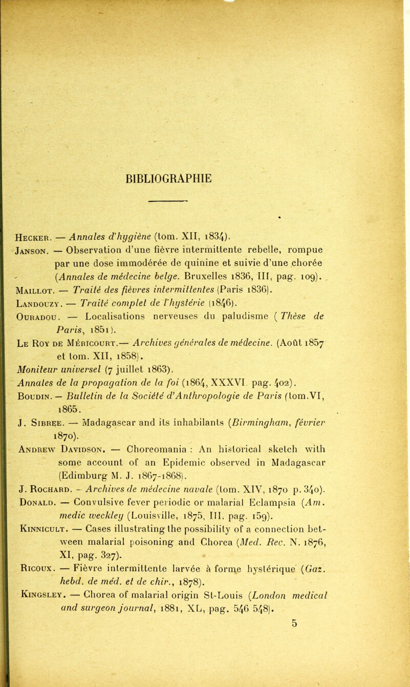 Hecker. — Annales d'hygiène (tom. XII, i834). Janson. — Observation d’une fièvre intermittente rebelle, rompue par une dose immodérée de quinine et suivie d’une .chorée [Annales de médecine belge. Bruxelles i836, III, pag. 109). , Maillot. — Traité des fièvres intermittentes (Paris i836). Landouzy. — Traité complet de l’hystérie (1846). OuRADOu. — Localisations nerveuses du paludisme [Thèse de Paris^ i85i). Le Roy de Méricourt.— Archives générales de médecine. (Août 1857 et lom. XII, i858). Moniteur universel (7 juillet i863). Annales de la propagation de la foi (1864, XXXVI. pag. 402). Boudin. — Bulletin de la Société d’Anthropologie de Paris (tom.VI, i865. J, SiBREE. —- Madagascar and its inhabilants [Birmingham, février 1870). Andrevs^ Davidson, — Ohoreomania : An historical sketch with some account of an Epidémie observed in Madagascar (Edimburg M. J. 1867-1868). J. Rochard. - Archives de médecine navale (lom. XIV, 1870 p. 34o). Donald. — Convulsive fever peiiodic or malarial Eclampsia [Am. medic weckley (Louisville, 187b, IIL pag. iSg). Kinnicult. — Cases illustrating the possibility of a connection bet- ween malarial poisoning and Chorea [Med. Bec. N. 1876, XI, pag. 327). Ricoux. — Fièvre intermittente larvée à forme hystérique [Gaz. hebd. de méd. et de chir., 1878). Kingsley. — Chorea of malarial origin St-Louis [London medical and surgeon journal, 1881, XL, pag. 546 548). 5