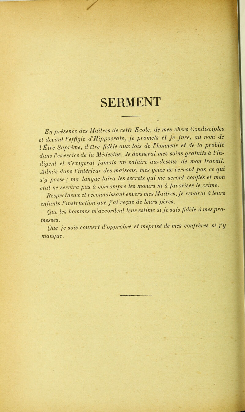 SERMENT En présence des Maîtres de cette Ecote, de mes chers Condisciptes et devant t’effigie d’Hippocrate, je promets et je jure, au nom de l'Être Suprême, d’être fidèle aux lois de F honneur et de la probité dans l’exercice de la Médecine. Je donnerai mes soins gratuits à l’in- digent et n’exigerai jamais un salaire au-dessus de mon travail. Admis dans l’intérieur des maisons, mes yeux ne verront pas ce qui s’y passe ; ma langue taira les secrets qui me seront confiés et mon état ne servira pas à corrompre les mœurs ni à favoriser le crime. Respectueux et reconnaissant envers mes Maîtres, je rendrai à leurs enfants l’instruction que j’ai reçue de leurs pères. Que les hommes m'accordent leur estime si je suis fdèle à mes pro- messes. Que je SOIS couvert d’opprobre et méprisé de mes confrères si fy manque.