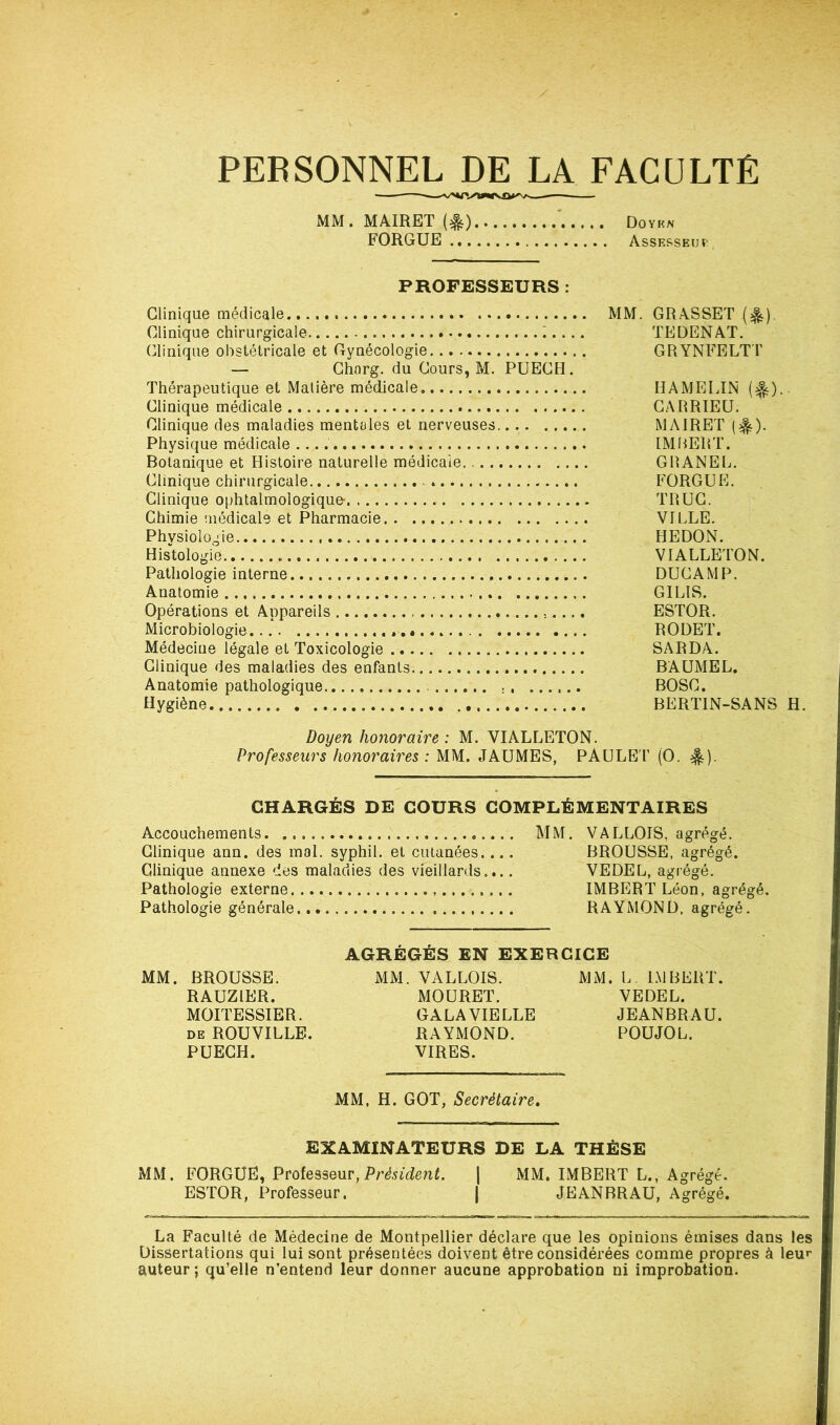 PERSONNEL DE LA FACULTÉ —— MM. MAIRET {#) ' Doykn FORGUE Assesseuï PROFESSEURS : Clinique médicale MM. GRASSET (^). Clinique chirurgicale : TEDENAT. Clinique obstétricale et Gynécologie GRYNFELT T — Chorg. du Cours, M. PUECH. Thérapeutique et Matière médicale EAMELJN (e|s). Clinique médicale CARRIEU. Clinique des maladies mentales et nerveuses. MAIRET (^). Physique médicale IMBERT. Botanique et Histoire naturelle médicale. GRANEL, Clinique chirurgicale FORGUE. Clinique ophtalmologique* TRUC. Chimie médicale et Pharmacie VILLE. Physiologie HEDON. Histologie VIALLETON. Pathologie interne DUC AM P. Anatomie GILIS. Opérations et Appareils ESTOR. Microbiologie RODET. Médecine légale et Toxicologie SARDA. Clinique des maladies des enfants BAUMEL. Anatomie pathologique BOSC. Hygiène BERTIN-SANS H. Doyen honoraire : M. VIALLETON. Professeurs honoraires : MM. JAUMES, PAULEl’ (O. ^). CHARGÉS DE COURS COMPLÉMENTAIRES Accouchements. MM. VALLOIS, agrégé. Clinique ann. des mal. syphil. et cutanées.... BROUSSE, agrégé. Clinique annexe des maladies des vieillards.... VEDEL, agrégé. Pathologie externe IMBERT Léon, agrégé. Pathologie générale RAYMOND, agrégé. AGRÉGÉS EN EXERCICE MM. BROUSSE. MM. VALLOIS. MM. L. IMBERT. RAUZIER. MOURET. VEDEL. MOITESSIER. GALAVIELLE JEANBRAU. DE ROUVILLB. RAYMOND. POUJOL. PUECH. VIRES. MM, H. GOT, Secrétaire, EXAMINATEURS DE LA THÈSE MM. FORGUE, Président. | MM. IMBERT L., Agrégé. ESTOR, Professeur. | JEANBRAU, Agrégé. La Faculté de Médecine de Montpellier déclare que les opinions émises dans les Dissertations qui lui sont présentées doivent être considérées comme propres à leur auteur ; qu’elle n’entend leur donner aucune approbation ni improbation.