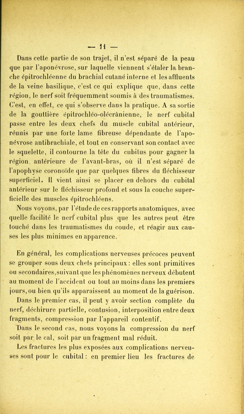 Dans cette partie de son trajet, il n’est séparé de la peau que par l’aponévrose, sur laquelle viennent s’étaler la bran- che épitrochléenne du brachial cutané interne et les affluents de la veine basilique, c’est ce qui explique que, dans cette région, le nerf soit fréquemment soumis à des traumatismes. C’est, en effet, ce qui s’observe dans la pratique. A sa sortie de la gouttière épitrochléo-olécrânienne, le nerf cubital passe entre les deux chefs du muscle cubital antérieur, réunis par une forte lame fibreuse dépendante de l’apo- névrose antibrachiale, et tout en conservant son contact avec le squelette, il contourne la tête du cubitus pour gagner la région antérieure de l’avant-bras, où il n’est séparé de l’apophyse coronoïde que par quelques fibres du fléchisseur superficiel. Il vient ainsi se placer en dehors du cubital antérieur sur le fléchisseur profond et sous la couche super- ficielle des muscles épitrochléens. Nous voyons, par l’étude de ces rapports anatomiques, avec quelle facilité le nerf cubital plus que les autres peut être touché dans les traumatismes du coude, et réagir aux cau- ses les plus minimes en apparence. En général, les complications nerveuses précoces peuvent se grouper sous deux chefs principaux: elles sont primitives ou secondaires,suivant que les phénomènes nerveux débutent au moment de l’accident ou tout au moins dans les premiers jours, ou bien qu’ils apparaissent au moment de la guérison. Dans le premier cas, il peut y avoir section complète du nerf, déchirure partielle, contusion, interposition entre deux fragments, compression par l’appareil contentif. Dans le second cas, nous voyons la compression du nerf soit par le cal, soit par un fragment mal réduit. Les fractures les plus exposées aux complications nerveu- ses sont pour le cubital : en premier lieu les fractures de