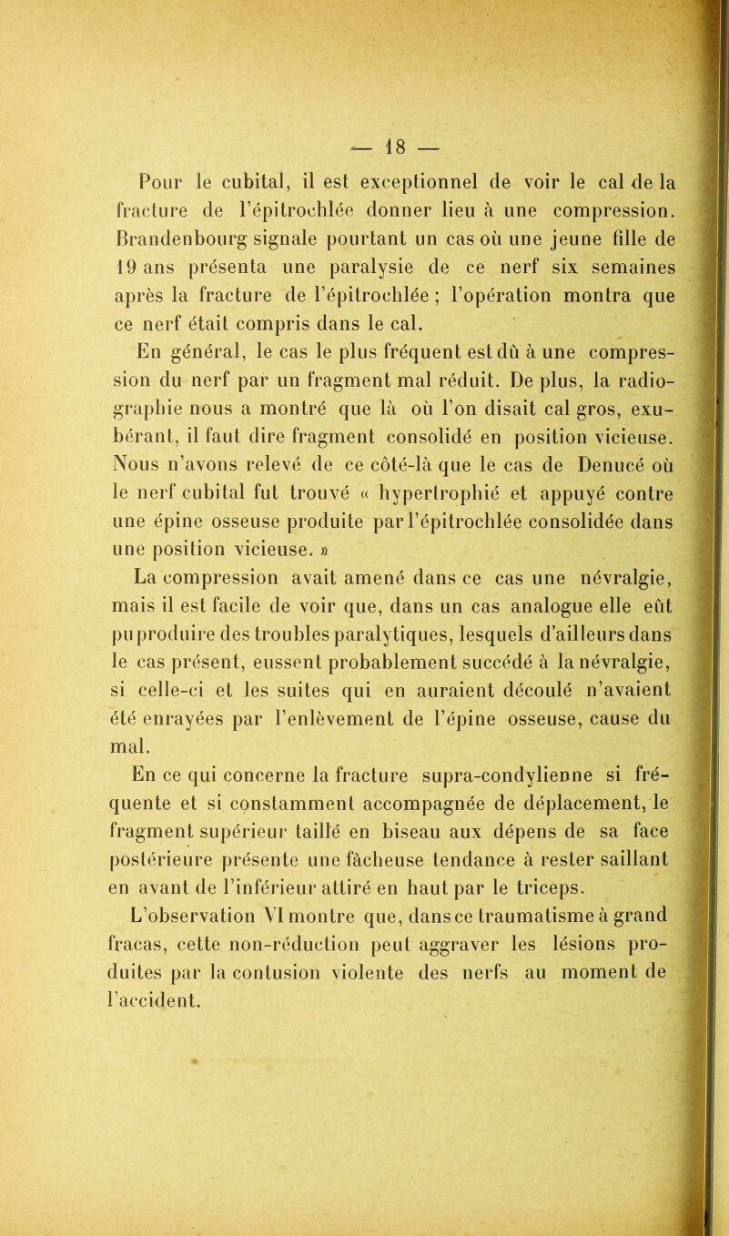 Pour le cubital, il est exceptionnel de voir le cal de la fracture de l’épitrochlée donner lieu à une compression. Brandenbourg signale pourtant un cas où une jeune tille de 19 ans présenta une paralysie de ce nerf six semaines après la fracture de l’épitrochlée ; l’opération montra que ce nerf était compris dans le cal. En général, le cas le plus fréquent est dû à une compres- sion du nerf par un fragment mal réduit. De plus, la radio- graphie nous a montré que là où l’on disait cal gros, exu- bérant, il faut dire fragment consolidé en position vicieuse. Nous n’avons relevé de ce côté-là que le cas de Denucé où le nerf cubital fut trouvé « hypertrophié et appuyé contre une épine osseuse produite par l’épitrochlée consolidée dans une position vicieuse. » La compression avait amené dans ce cas une névralgie, mais il est facile de voir que, dans un cas analogue elle eût pu produire des troubles paralytiques, lesquels d’ailleurs dans le cas présent, eussent probablement succédé à la névralgie, si celle-ci et les suites qui en auraient découlé n’avaient été enrayées par l’enlèvement de l’épine osseuse, cause du mal. En ce qui concerne la fracture supra-condylienne si fré- quente et si constamment accompagnée de déplacement, le fragment supérieur taillé en biseau aux dépens de sa face postérieure présente une fâcheuse tendance à rester saillant en avant de l’inférieur attiré en haut par le triceps. L’observation VI montre que, dans ce traumatisme à grand fracas, cette non-réduction peut aggraver les lésions pro- duites par la contusion violente des nerfs au moment de l’accident.
