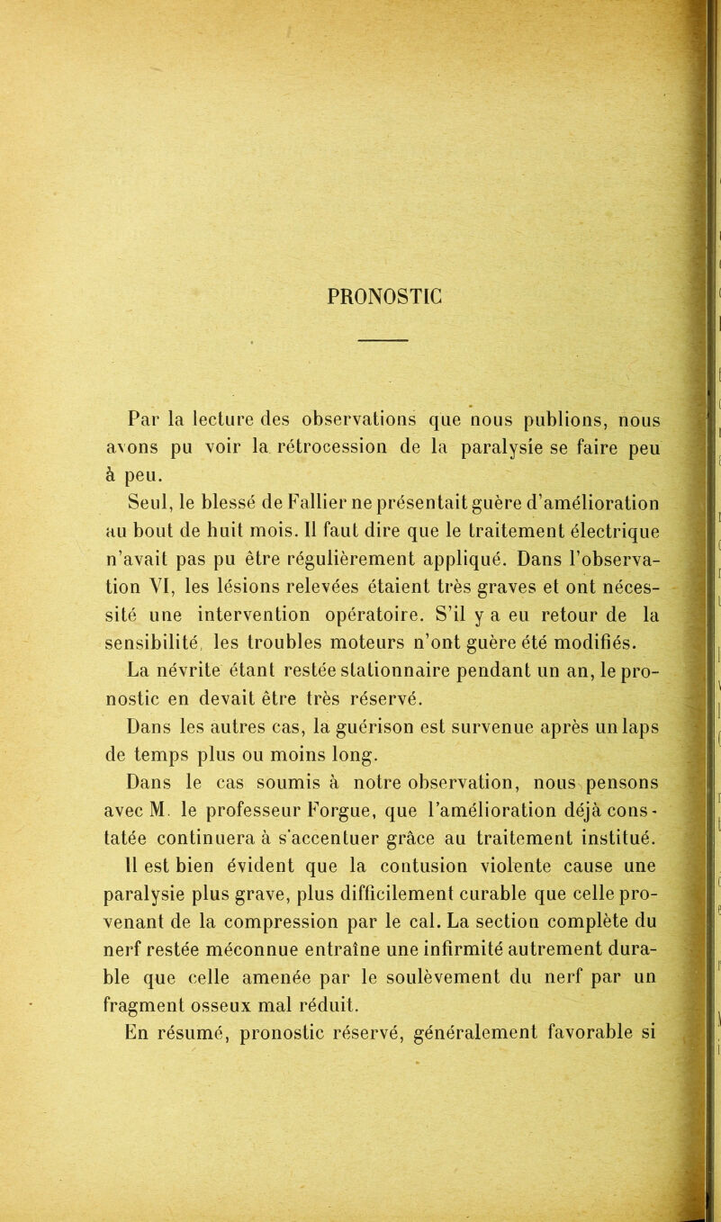 PRONOSTIC Par la lecture des observations que nous publions, nous avons pu voir la rétrocession de la paralysie se faire peu à peu. Seul, le blessé de Pallier ne présentait guère d’amélioration au bout de huit mois. Il faut dire que le traitement électrique n’avait pas pu être régulièrement appliqué. Dans l’observa- tion YI, les lésions relevées étaient très graves et ont néces- sité une intervention opératoire. S’il y a eu retour de la sensibilité, les troubles moteurs n’ont guère été modifiés. La névrite étant restée stationnaire pendant un an, le pro- nostic en devait être très réservé. Dans les autres cas, la guérison est survenue après un laps de temps plus ou moins long. Dans le cas soumis h notre observation, nous pensons avec M. le professeur Forgue, que Pamélioration déjà cons- tatée continuera à s’accentuer grâce au traitement institué. Il est bien évident que la contusion violante cause une paralysie plus grave, plus difficilement curable que celle pro- venant de la compression par le cal. La section complète du nerf restée méconnue entraîne une infirmité autrement dura- ble que celle amenée par le soulèvement du nerf par un fragment osseux mal réduit. En résumé, pronostic réservé, généralement favorable si