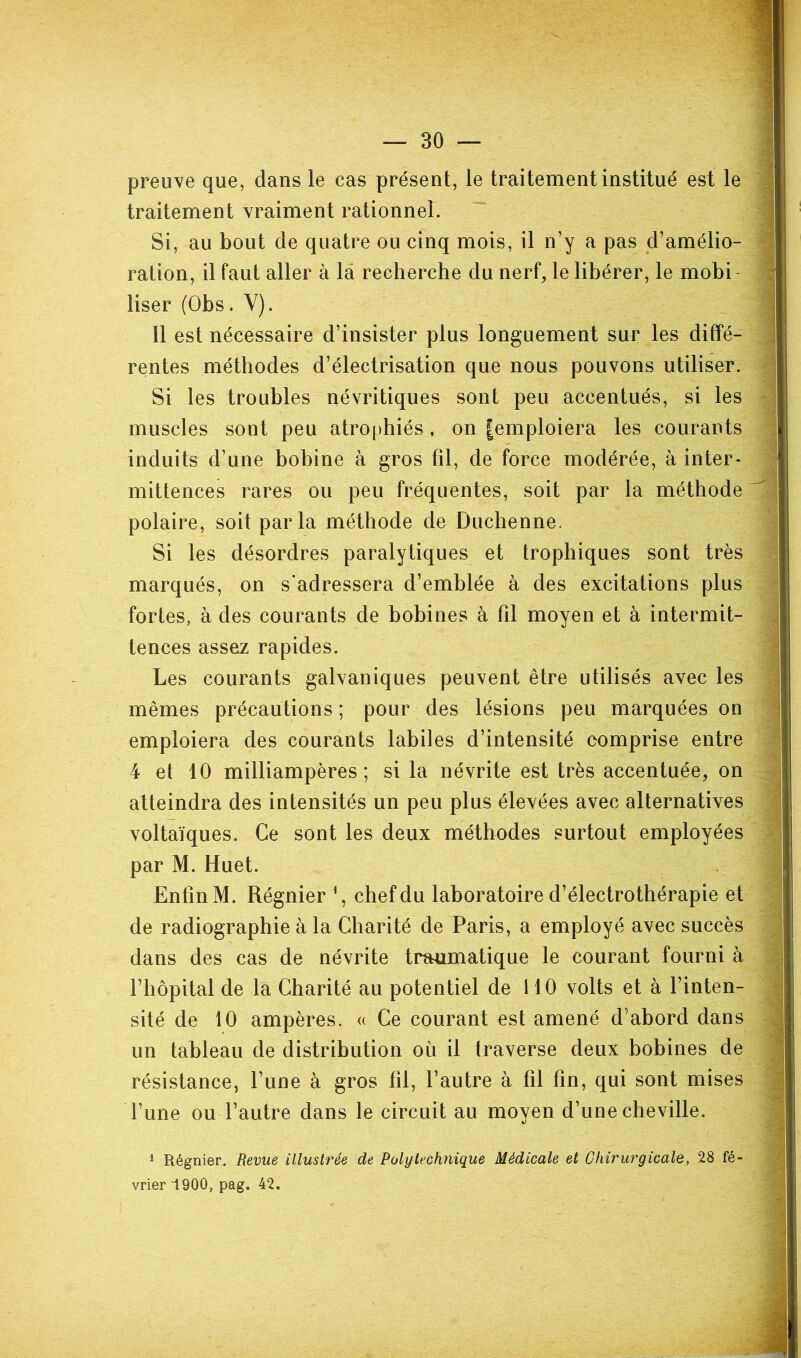 preuve que, dans le cas présent, le traitement institué est le traitement vraiment rationnel. Si, au bout de quatre ou cinq mois, il n’y a pas d’amélio- ration, il faut aller à là recherche du nerf, le libérer, le mobi User (Obs. Y). Il est nécessaire d’insister plus longuement sur les diffé- rentes méthodes d’électrisation que nous pouvons utiliser. Si les troubles névritiques sont peu accentués, si les ^ muscles sont peu atrophiés, on |emploiera les courants induits d’une bobine à gros fil, de force modérée, à inter- mittences rares ou peu fréquentes, soit par la méthode ^ polaire, soit parla méthode de Duchenne. Si les désordres paralytiques et trophiques sont très marqués, on s’adressera d’emblée à des excitations plus fortes, à des courants de bobines à fil moyen et à intermit- tences assez rapides. Les courants galvaniques peuvent être utilisés avec les mêmes précautions ; pour des lésions peu marquées on emploiera des courants labiles d’intensité comprise entre 4 et 10 milliampères; si la névrite est très accentuée, on atteindra des intensités un peu plus élevées avec alternatives voltaïques. Ce sont les deux méthodes surtout employées - par M. Huet. Enfin M. Régnier chef du laboratoire d’électrothérapie et de radiographie à la Charité de Paris, a employé avec succès dans des cas de névrite traumatique le courant fourni à l’hôpital de la Charité au potentiel de 110 volts et à l’inten- sité de 10 ampères. « Ce courant est amené d’abord dans un tableau de distribution où il traverse deux bobines de résistance, l’une à gros fil, l’autre à fil fin, qui sont mises l’une ou l’autre dans le circuit au moyen d’une cheville. ^ Régnier. Revue illustrée de Pulylechtiique Médicale et Chirurgicale, 28 fé- vrier 1900, pag. 42.