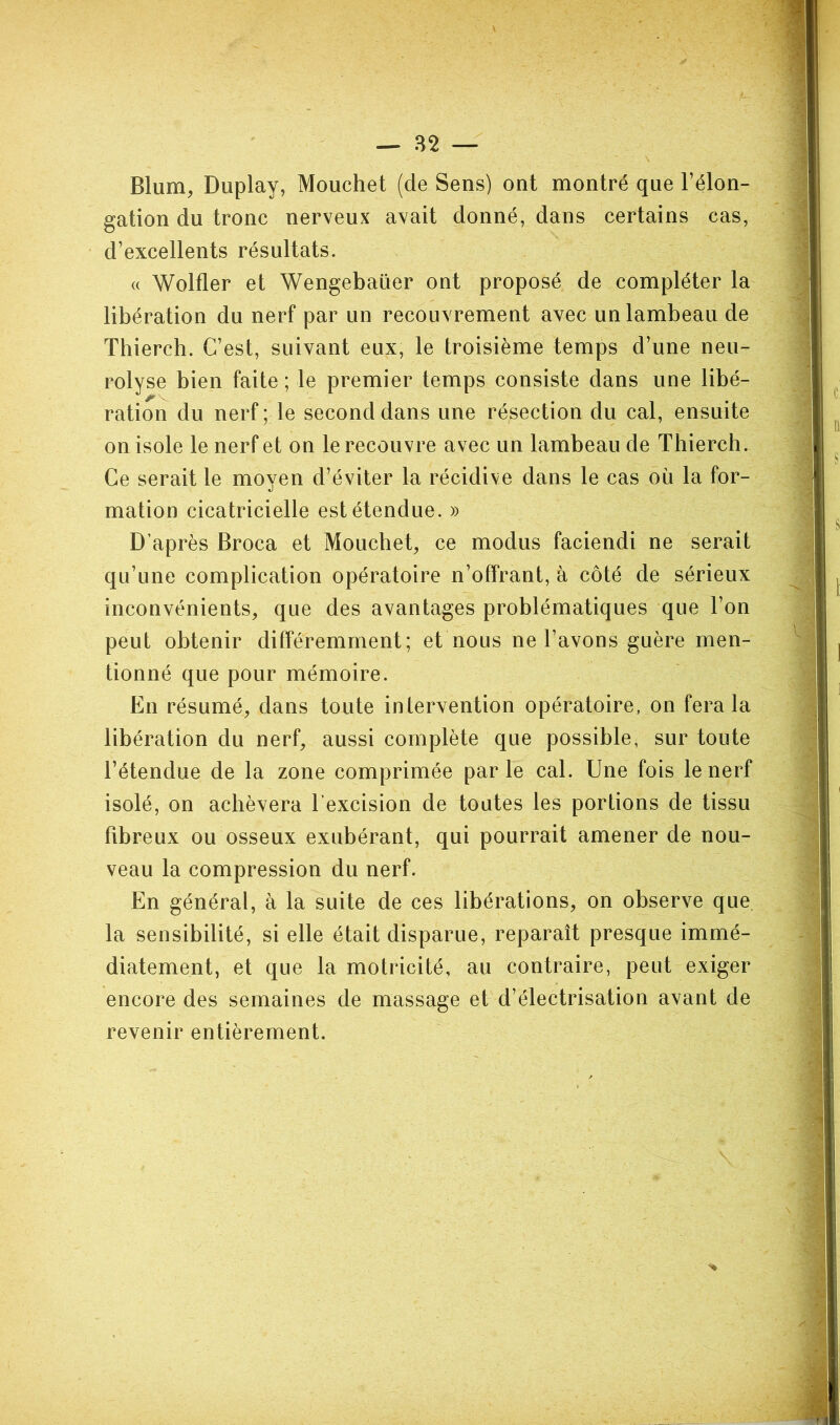 Blum, Duplay, Mouchet (de Sens) ont montré que l’élon- gation du tronc nerveux avait donné, dans certains cas, d’excellents résultats. (( Wolfler et Wengebaüer ont proposé de compléter la libération du nerf par un recouvrement avec un lambeau de Thierch. C’est, suivant eux, le troisième temps d’une neu- rolyse bien faite; le premier temps consiste dans une libé- ration du nerf ; le second dans une résection du cal, ensuite on isole le nerf et on le recouvre avec un lambeau de Thierch. Ce serait le moyen d’éviter la récidive dans le cas où la for- mation cicatricielle est étendue. » D’après Broca et Mouchet, ce modus faciendi ne serait qu’une complication opératoire n’offrant, à côté de sérieux inconvénients, que des avantages problématiques que l’on peut obtenir différemment; et nous ne l’avons guère men- tionné que pour mémoire. En résumé, dans toute intervention opératoire, on fera la libération du nerf, aussi complète que possible, sur toute l’étendue de la zone comprimée parle cal. Une fois le nerf isolé, on achèvera l’excision de toutes les portions de tissu ffbreux ou osseux exubérant, qui pourrait amener de nou- veau la compression du nerf. En général, à la suite de ces libérations, on observe que. la sensibilité, si elle était disparue, reparaît presque immé- diatement, et que la motricité, au contraire, peut exiger encore des semaines de massage et d’électrisation avant de revenir entièrement.