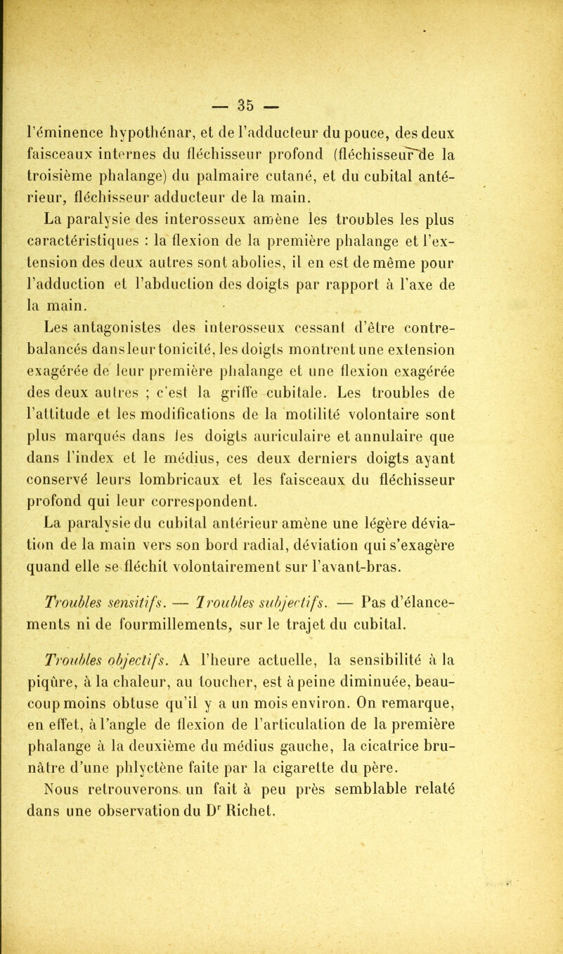 Téminence hypothénar, et de Fadducteur du pouce, des deux faisceaux internes du fléchisseur profond (fléchisseur^e la troisième phalange) du palmaire cutané, et du cubital anté- rieur, fléchisseur adducteur de la main. La paralysie des interosseux amène les troubles les plus caractéristiques : la flexion de la première phalange et Fex- tension des deux autres sont abolies, il en est de même pour Fadduction et l’abduction des doigts par rapport à Faxe de la main. Les antagonistes des interosseux cessant d’être contre- balancés dans leur tonicité, les doigts montrent une extension exagérée de leur première phalange et une flexion exagérée des deux autres ; c’est la griffe cubitale. Les troubles de l’attitude et les modifications de la motilité volontaire sont plus marqués dans les doigts auriculaire et annulaire que dans l’index et le médius, ces deux derniers doigts ayant conservé leurs lombricaux et les faisceaux du fléchisseur profond qui leur correspondent. La paralysie du cubital antérieur amène une légère dévia- tion de la main vers son bord radial, déviation qui s’exagère quand elle se fléchit volontairement sur l’avant-bras. Troubles sensitifs. — Troubles subjectifs. — Pas d’élance- ments ni de fourmillements, sur le trajet du cubital. Troubles objectifs. A l’heure actuelle, la sensibilité à la piqûre, à la chaleur, au toucher, est à peine diminuée, beau- coup moins obtuse qu’il y a un mois environ. On remarque, en effet, àl’angle de flexion de l’articulation de la première phalange à la deuxième du médius gauche, la cicatrice bru- nâtre d’une phlyctène faite par la cigarette du père. Nous retrouverons un fait à peu près semblable relaté dans une observation du D Richet.