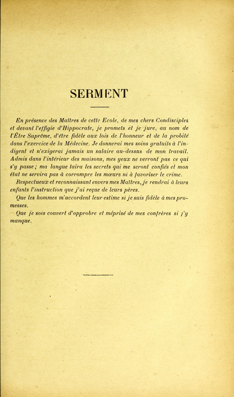 SERMENT En présence des Maîtres de cette Ecote, de mes chers Condisciples et devant Veffigie d’Hippocrate, je promets èt je jure, au nom de l'Être Suprême, d’être fidèle aux lois de,Ihonneur et de la probité dans l’exercice de la Médecine. Je donnerai mes soins gratuits à l’in- digent et n’exigerai jamais un salaire au-dessus de mon travail. Admis dans l’intérieur des maisons^ mes geux ne verront pas ce qui s’y passe ; ma langue taira les secrets qui me seront confiés et mon état ne servira pas à corrompre les mœurs ni à favoriser le crime. Respectueux et reconnaissant envers mes Maîtres, je rendrai à leurs enfants l’instruction que j’ai reçue de leurs pères. Que les hommes m'accordent leur estime si je suis fidèle à mes pro- messes. Que je sois couvert d’opprobre et méprisé de mes confrères si j’y manque.