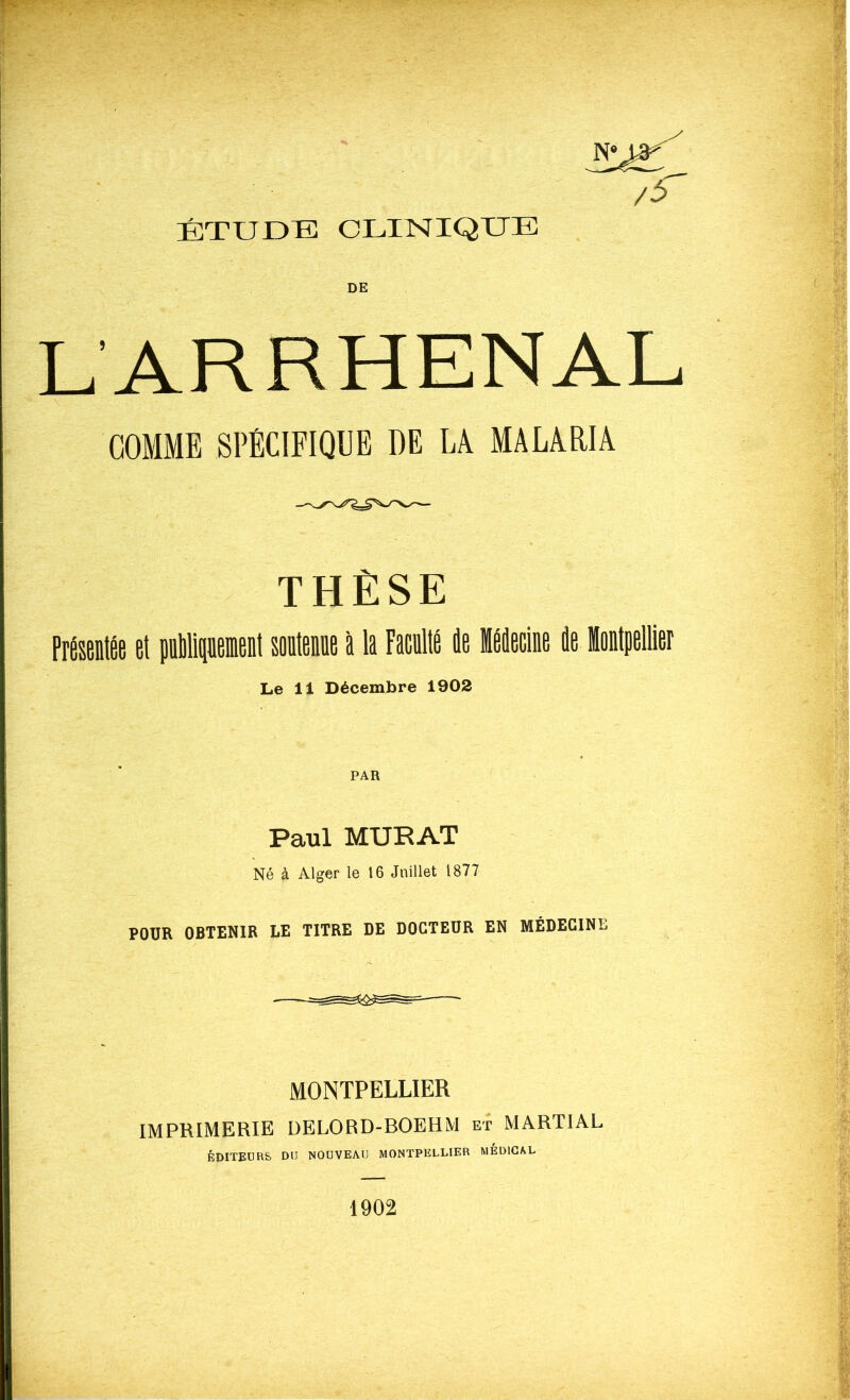 N'U* /$ ÉTUDE CLINIQUE DE LARRHENAL COMME SPÉCIFIQUE DE LÀ MALARIA THÈSE Présentée et publiquement soutenue à la Faculté de Médecine de Montpellier Le 11 Décembre 1902 PAR Paul MURAT Né à Alger le 16 Juillet 1877 POUR OBTENIR LE TITRE DE DOCTEUR EN MÉDECINE MONTPELLIER IMPRIMERIE DELORD-BOEHM et MARTIAL ÉDITEURS. DU NOUVEAU MONTPELLIER MEDICAL 1902