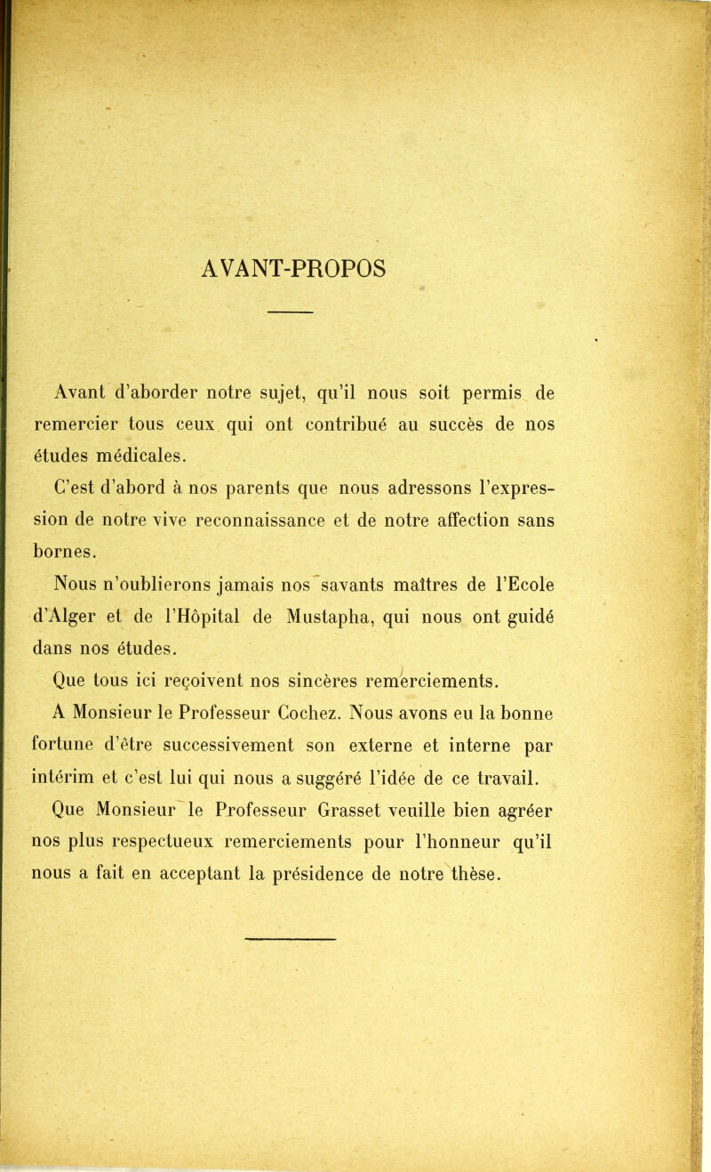 AVANT-PROPOS Avant d’aborder notre sujet, qu’il nous soit permis de remercier tous ceux qui ont contribué au succès de nos études médicales. C’est d’abord à nos parents que nous adressons l’expres- sion de notre vive reconnaissance et de notre affection sans bornes. Nous n’oublierons jamais nos savants maîtres de l’Ecole d’Alger et de l’Hôpital de Mustapha, qui nous ont guidé dans nos études. Que tous ici reçoivent nos sincères remerciements. A Monsieur le Professeur Cochez. Nous avons eu la bonne fortune d’être successivement son externe et interne par intérim et c’est lui qui nous a suggéré l’idée de ce travail. Que Monsieur le Professeur Grasset veuille bien agréer nos plus respectueux remerciements pour l’honneur qu’il nous a fait en acceptant la présidence de notre thèse.