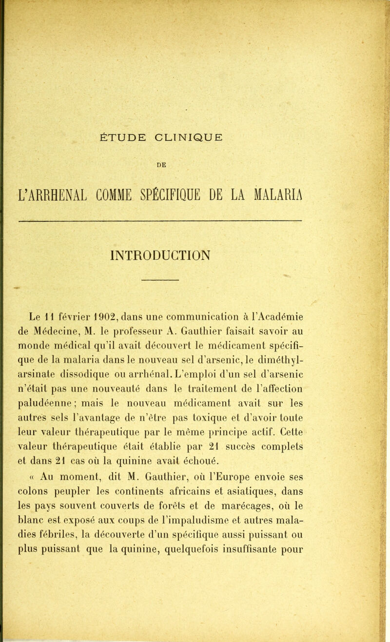 ÉTUDE CLINIQUE DE L’ARRHENAL COMME SPÉCIFIQUE DE LA MALARIA INTRODUCTION Le 1 1 février 1902, dans une communication à l’Académie de Médecine, M. le professeur A. Gauthier faisait savoir au monde médical qu’il avait découvert le médicament spécifi- que de la malaria dans le nouveau sel d’arsenic, le diméthyl- arsinate dissodique ou arrhénal. L’emploi d’un sel d’arsenic n’était pas une nouveauté dans le traitement de l’affection paludéenne ; mais le nouveau médicament avait sur les autres sels l’avantage de n’être pas toxique et d’avoir toute leur valeur thérapeutique par le même principe actif. Cette valeur thérapeutique était établie par 21 succès complets et dans 21 cas où la quinine avait échoué. « Au moment, dit M. Gauthier, où l’Europe envoie ses colons peupler les continents africains et asiatiques, dans les pays souvent couverts de forêts et de marécages, où le blanc est exposé aux coups de l’impaludisme et autres mala- dies fébriles, la découverte d’un spécifique aussi puissant ou plus puissant que la quinine, quelquefois insuffisante pour