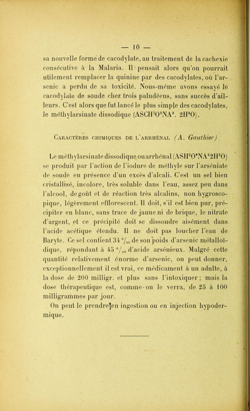sa nouvelle forme de cacodylate, au traitement de la cachexie consécutive à la Malaria. Il pensait alors qu’on pourrait utilement remplacer la quinine par des cacodylates, où l’ar- senic a perdu de sa toxicité. Nous-même avons essayé le cacodylate de soude chez trois paludéens, sans succès d’ail- leurs. C’est alors que fut lancé le plus simple des cacodylates, le méthylarsinate dissodique (ASCH303NA2. 2HaO). Caractères chimiques de l’arrhénal (A. Gauthier) Le méthylarsinate dissodique ouarrhénal (ASH20HNA22H20) se produit par l’action de l’iodure de méthyle sur l’arséniate de soude en présence d’un excès d’alcali. C’est un sel bien cristallisé, incolore, très soluble dans l’eau, assez peu dans l’alcool, dégoût et de réaction très alcalins, non hygrosco- pique, légèrement efflorescent. 11 doit, s’il est bien pur, pré- cipiter en blanc, sans trace de jaune ni de brique, le nitrate d’argent, et ce précipité doit se dissoudre aisément dans, l’acide acétique étendu. Il ne doit pas loucher l’eau de Baryte. Ce sel contient 34 °/00 de son poids d’arsenic métalloï- dique, répondant à 45 °/00 d’acide arsénieux. Malgré cette quantité relativement énorme d’arsenic, on peut donner, exceptionnellement il est vrai, ce médicament à un adulte, a la dose de 200 milligr. et plus sans l’intoxiquer ; mais la dose thérapeutique est, comme * on le verra, de 25 à 100 milligrammes par jour. On peut le prendrefen ingestion ou en injection hypoder- mique.