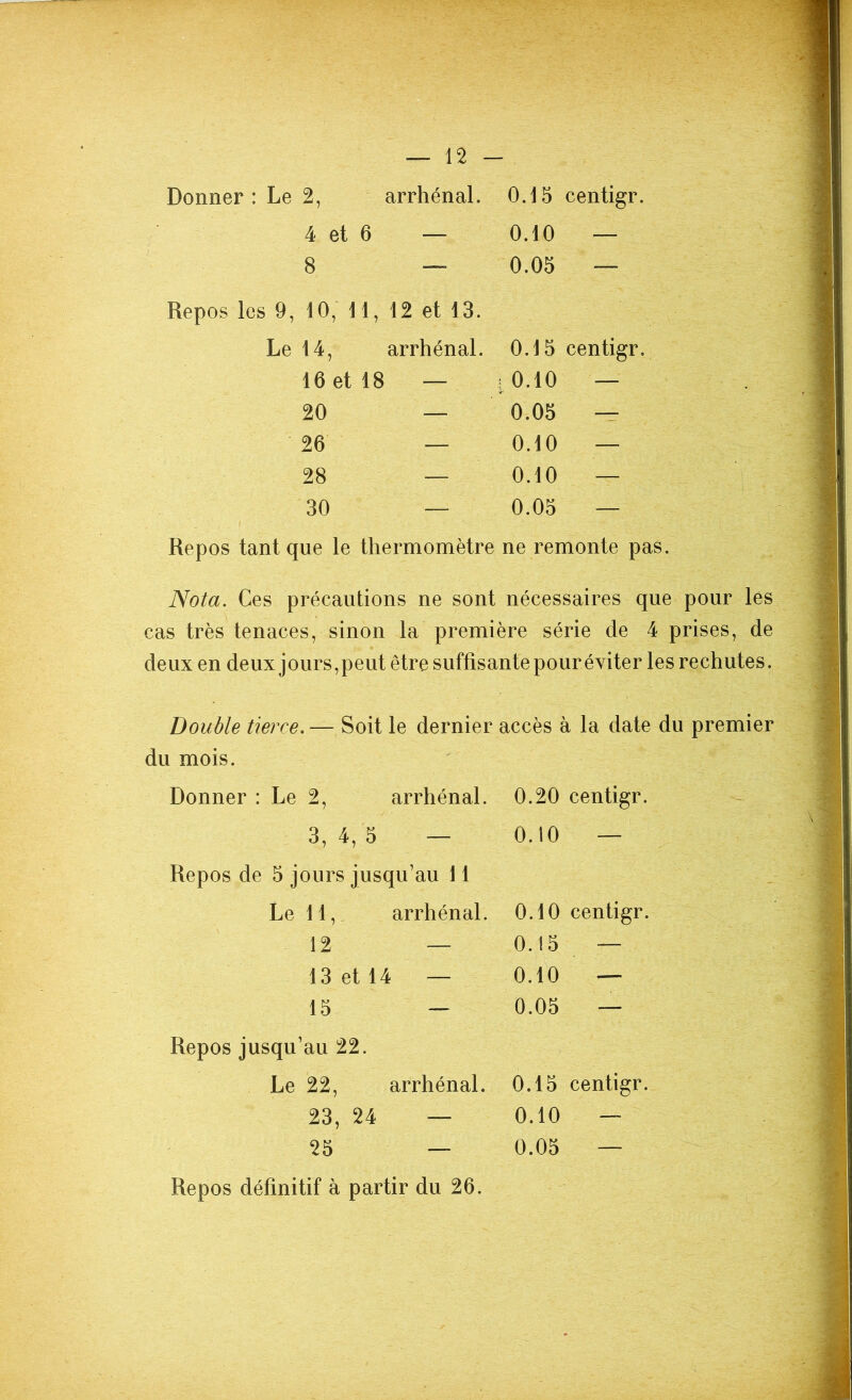 4 et 6 — 0.10 — 8 — 0.05 — Repos les 9, 10, 11, Le 14, 12 et 13. arrhénal. 0.15 centigr. 16 et 18 1 — [ 0.10 — 20 — 0.05 — 26 — 0.10 — 28 ■— 0.10 — 30 — 0.05 — Repos tant que le thermomètre ne remonte pas. Nota. Ces précautions ne sont nécessaires que pour les cas très tenaces, sinon la première série de 4 prises, de deux en deux jours,peut être suffisante pour éviter les rechutes. Double tierce.— Soit le dernier accès à la date du premier du mois. Donner : Le 2, arrhénal. 0.20 centigr. 3, 4, 5 — 0.10 — Repos de 5 jours jusqu’au 11 Le 11, arrhénal. 0.10 centigr. 12 — 0.15 — 13 et 14 — 0.10 — 15 — 0.05 — Repos jusqu’au 22. Le 22, arrhénal. 0.15 centigr. 23, 24 — 0.10 — 25 — 0.05 — Repos définitif à partir du 26.