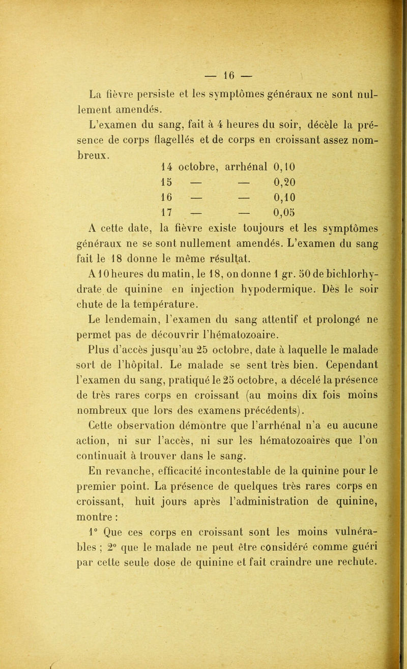 La fièvre persiste et les symptômes généraux ne sont nul- lement amendés. L’examen du sang, fait à 4 heures du soir, décèle la pré- sence de corps flagellés et de corps en croissant assez nom- breux. 14 octobre, arrhénal 0,10 15 — — 0,20 16 — — 0,10 17 — — 0,05 A cette date, la fièvre existe toujours et les symptômes généraux ne se sont nullement amendés. L’examen du sang fait le 18 donne le même résultat. A10 heures du matin, le 18, on donne 1 gr. 50 de bichlorhy- drate.de quinine en injection hypodermique. Dès le soir chute de la température. Le lendemain, l’examen du sang attentif et prolongé ne permet pas de découvrir l’hématozoaire. Plus d’accès jusqu’au 25 octobre, date à laquelle le malade sort de l’hôpital. Le malade se sent très bien. Cependant l’examen du sang, pratiqué le 25 octobre, a décelé la présence de très rares corps en croissant (au moins dix fois moins nombreux que lors des examens précédents). Cette observation démontre que l’arrhénal n’a eu aucune action, ni sur l’accès, ni sur les hématozoaires que l’on continuait à trouver dans le sang. En revanche, efficacité incontestable de la quinine pour le premier point. La présence de quelques très rares corps en croissant, huit jours après l’administration de quinine, montre : 1° Que ces corps en croissant sont les moins vulnéra- bles ; 2° que le malade ne peut être considéré comme guéri par cette seule dose de quinine et fait craindre une rechute.