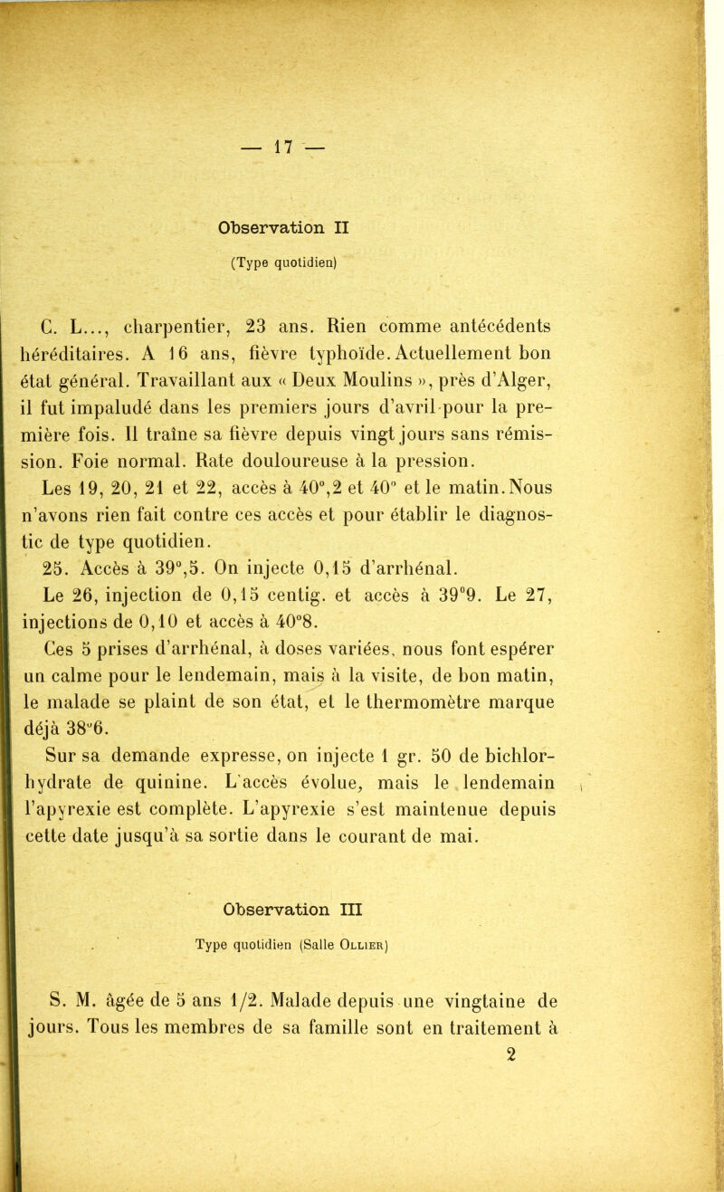 (Type quotidien) C. L..., charpentier, 23 ans. Rien comme antécédents héréditaires. A 16 ans, fièvre typhoïde. Actuellement bon état général. Travaillant aux « Deux Moulins », près d’Alger, il fut impaludé dans les premiers jours d’avril pour la pre- mière fois. Il traîne sa fièvre depuis vingt jours sans rémis- sion. Foie normal. Rate douloureuse à la pression. Les 19, 20, 21 et 22, accès à 40°,2 et 40° et le matin. Nous n’avons rien fait contre ces accès et pour établir le diagnos- tic de type quotidien. 25. Accès à 39°,5. On injecte 0,15 d’arrhénal. Le 26, injection de 0,15 centig. et accès à 39°9. Le 27, injections de 0,10 et accès à 40°8. Ces 5 prises d’arrhénal, à doses variées, nous font espérer un calme pour le lendemain, mais à la visite, de bon matin, le malade se plaint de son état, et le thermomètre marque déjà 38u6. Sur sa demande expresse, on injecte 1 gr. 50 de bichlor- hydrate de quinine. L'accès évolue, mais le lendemain l’apyrexie est complète. L’apyrexie s’est maintenue depuis cette date jusqu’à sa sortie dans le courant de mai. Observation III Type quotidien (Salle Ollier) S. M. âgée de 5 ans 1/2. Malade depuis une vingtaine de jours. Tous les membres de sa famille sont en traitement à 2