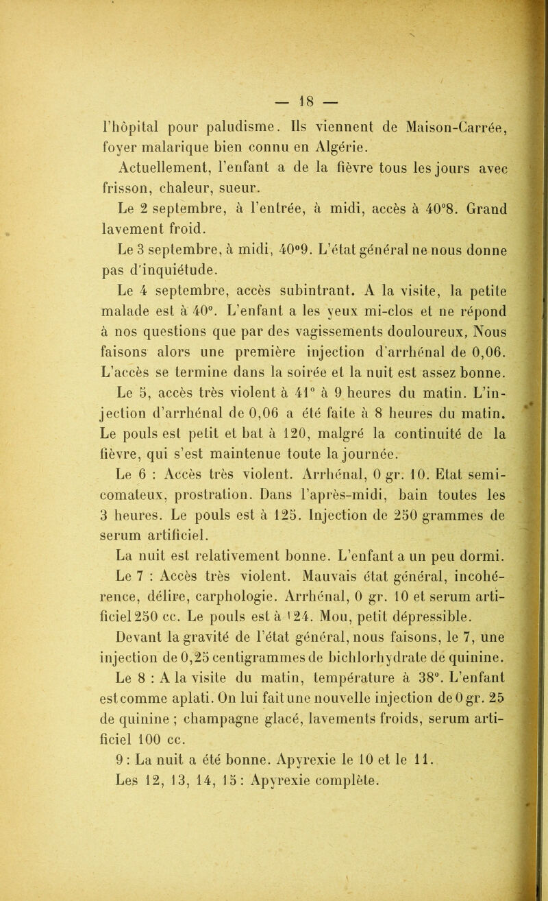 l’hôpital pour paludisme. Ils viennent de Maison-Carrée, foyer malarique bien connu en Algérie. Actuellement, l’enfant a de la fièvre tous les jours avec frisson, chaleur, sueur. Le 2 septembre, à l’entrée, à midi, accès à 40°8. Grand lavement froid. Le 3 septembre, à midi, 40°9. L’état général ne nous donne pas d’inquiétude. Le 4 septembre, accès subintrant. A la visite, la petite malade est à 40°. L’enfant a les yeux mi-clos et ne répond à nos questions que par des vagissements douloureux, Nous faisons alors une première injection d’arrhénal de 0,06. L’accès se termine dans la soirée et la nuit est assez bonne. Le 5, accès très violent à 41° à 9 heures du matin. L’in- jection d’arrhénal de 0,06 a été faite à 8 heures du matin. Le pouls est petit et bat à 120, malgré la continuité de la fièvre, qui s’est maintenue toute la journée. Le 6 : Accès très violent. Arrhénal, 0 gr. 10. Etat semi- comateux, prostration. Dans l’après-midi, bain toutes les 3 heures. Le pouls est à 125. Injection de 250 grammes de sérum artificiel. La nuit est relativement bonne. L’enfant a un peu dormi. Le 7 : Accès très violent. Mauvais état général, incohé- rence, délire, carphologie. Arrhénal, 0 gr. 10 et sérum arti- ficiel 250 cc. Le pouls est à 124. Mou, petit dépressible. Devant la gravité de l’état général, nous faisons, le 7, une injection de 0,25 centigrammes de bichlorhydrate de quinine. Le 8 : A la visite du matin, température à 38°. L’enfant est comme aplati. On lui fait une nouvelle injection deOgr. 25 de quinine ; champagne glacé, lavements froids, sérum arti- ficiel 100 cc. 9 : La nuit a été bonne. Apyrexie le 10 et le 11. Les 12, 13, 14, 15: Apyrexie complète.