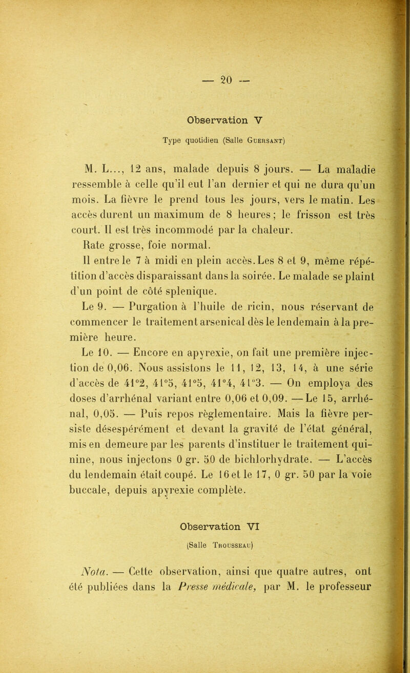 Observation V Type quotidien (Salle Güersant) M. L..., 12 ans, malade depuis 8 jours. — La maladie ressemble à celle qu’il eut l’an dernier et qui ne dura qu’un mois. La fièvre le prend tous les jours, vers le matin. Les accès durent un maximum de 8 heures ; le frisson est très court. Il est très incommodé par la chaleur. Rate grosse, foie normal. Il entre le 7 à midi en plein accès. Les 8 et 9, même répé- tition d’accès disparaissant dans la soirée. Le malade se plaint d’un point de côté splenique. Le 9. — Purgation à l’huile de ricin, nous réservant de commencer le traitement arsenical dès le lendemain à la pre- mière heure. Le 10. — Encore en apyrexie, on fait une première injec- tion de 0,06. Nous assistons le 11, 12, 13, 14, à une série d’accès de 41°2, 41°5, 41°5, 41°4, 4t°3. — On employa des doses d’arrhénal variant entre 0,06 et 0,09. —Le 15, arrhé- nal, 0,05. — Puis repos règlementaire. Mais la fièvre per- siste désespérément et devant la gravité de l’état général, mis en demeure par les parents d’instituer le traitement qui- nine, nous injectons 0 gr. 50 de bichlorhydrate. — L’accès du lendemain était coupé. Le 16 et le 17, 0 gr. 50 par la voie buccale, depuis apyrexie complète. Observation VI (Salle Trousseau) Nota. — Cette observation, ainsi que quatre autres, ont été publiées dans la Presse médicale, par M. le professeur