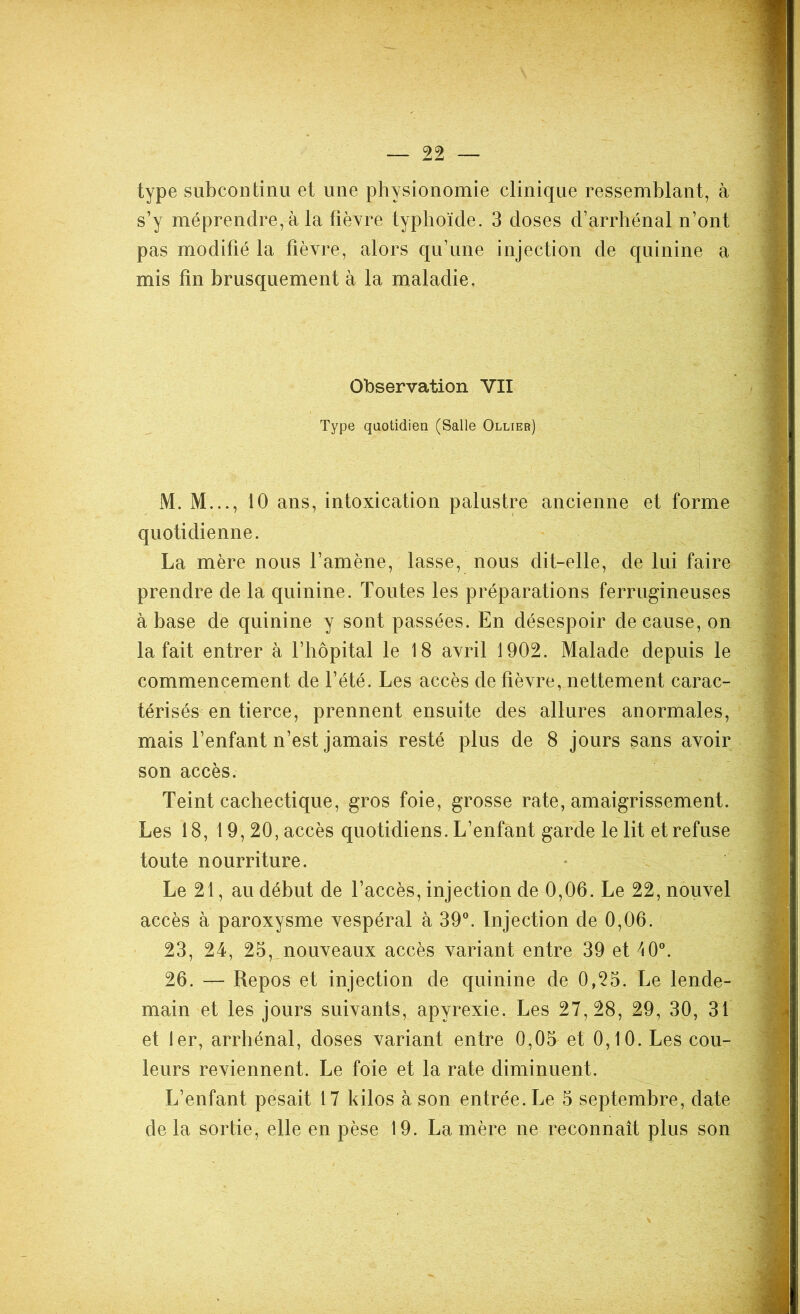 type subcontinu et une physionomie clinique ressemblant, à s’y méprendre, à la fièvre typhoïde. 3 doses d’arrhénal n’ont pas modifié la fièvre, alors qu’une injection de quinine a mis fin brusquement à la maladie. Observation VII Type quotidien (Salle Ollier) M. M..., 10 ans, intoxication palustre ancienne et forme quotidienne. La mère nous l’amène, lasse, nous dit-elle, de lui faire prendre de la quinine. Toutes les préparations ferrugineuses à base de quinine y sont passées. En désespoir de cause, on la fait entrer à l’hôpital le 18 avril 1902. Malade depuis le commencement de l’été. Les accès de fièvre, nettement carac- térisés en tierce, prennent ensuite des allures anormales, mais l’enfant n’est jamais resté plus de 8 jours sans avoir son accès. Teint cachectique, gros foie, grosse rate, amaigrissement. Les 18, 19,20, accès quotidiens. L’enfant garde le lit et refuse toute nourriture. Le 21, au début de l’accès, injection de 0,06. Le 22, nouvel accès à paroxysme vespéral à 39°. Injection de 0,06. 23, 24, 25, nouveaux accès variant entre 39 et 40°. 26. — Repos et injection de quinine de 0,25. Le lende- main et les jours suivants, apvrexie. Les 27,28, 29, 30, 31 et 1er, arrhénal, doses variant entre 0,05 et 0,10. Les cou- leurs reviennent. Le foie et la rate diminuent. L’enfant pesait 17 kilos à son entrée. Le 5 septembre, date de la sortie, elle en pèse 19. La mère ne reconnaît plus son