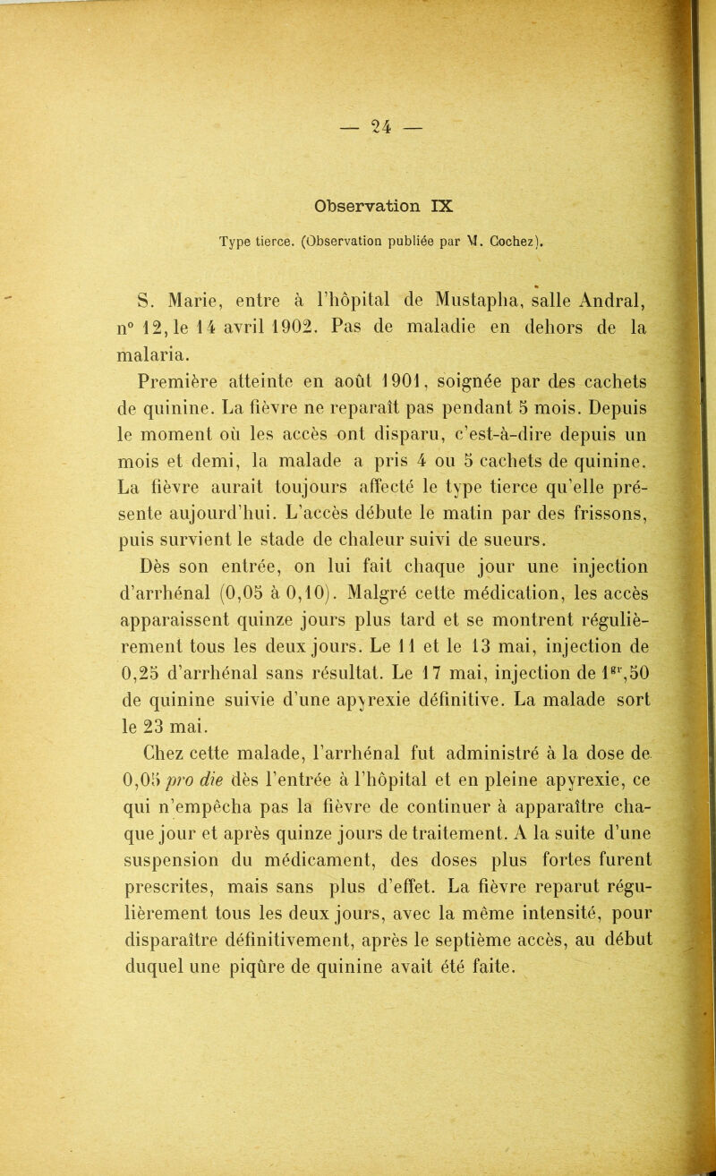 Observation IX Type tierce. (Observation publiée par M. Cochez). S. Marie, entre à l’hôpital de Mustapha, salle Andral, n° 12,1e 14 avril 1902. Pas de maladie en dehors de la malaria. Première atteinte en août 1901, soignée par des cachets de quinine. La fièvre ne reparaît pas pendant 5 mois. Depuis le moment où les accès ont disparu, c’est-à-dire depuis un mois et demi, la malade a pris 4 ou 5 cachets de quinine. La fièvre aurait toujours affecté le type tierce qu’elle pré- sente aujourd’hui. L’accès débute le matin par des frissons, puis survient le stade de chaleur suivi de sueurs. Dès son entrée, on lui fait chaque jour une injection d’arrhénal (0,05 à 0,10). Malgré cette médication, les accès apparaissent quinze jours plus tard et se montrent réguliè- rement tous les deux jours. Le 11 et le 13 mai, injection de 0,25 d’arrhénal sans résultat. Le 17 mai, injection de lgl,50 de quinine suivie d’une apyrexie définitive. La malade sort le 23 mai. Chez cette malade, l’arrhénal fut administré à la dose de. 0,05 pro die dès l’entrée à l’hôpital et en pleine apyrexie, ce qui n’empêcha pas la fièvre de continuer à apparaître cha- que jour et après quinze jours de traitement. A la suite d’une suspension du médicament, des doses plus fortes furent prescrites, mais sans plus d’effet. La fièvre reparut régu- lièrement tous les deux jours, avec la même intensité, pour disparaître définitivement, après le septième accès, au début duquel une piqûre de quinine avait été faite.