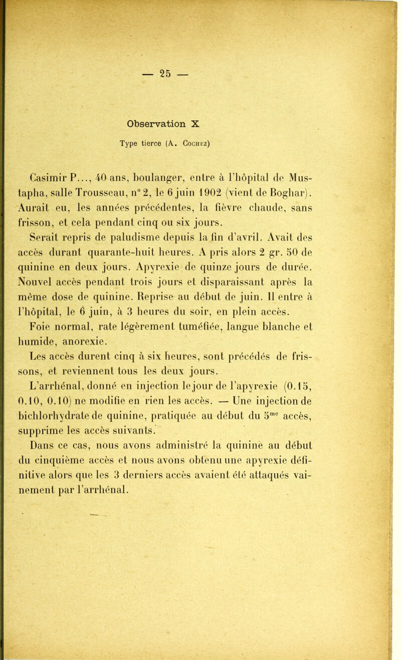 Observation X Type tierce (A. Cochez) Casimir P..., 40 ans, boulanger, entre à l’hôpital de Mus- tapha, salle Trousseau, n°2, le 6 juin 1902 (vient de Boghar). Aurait eu, les années précédentes, la fièvre chaude, sans frisson, et cela pendant cinq ou six jours. Serait repris de paludisme depuis la fin d’avril. Avait des accès durant quarante-huit heures. A pris alors 2 gr. 50 de quinine en deux jours. Apyrexie de quinze jours de durée. Nouvel accès pendant trois jours et disparaissant après la même dose de quinine. Reprise au début de juin. 11 entre à l’hôpital, le 6 juin, à 3 heures du soir, en plein accès. Foie normal, rate légèrement tuméfiée, langue blanche et humide, anorexie. Les accès durent cinq à six heures, sont précédés de fris- sons, et reviennent tous les deux jours. L’arrhénal, donné en injection le jour de l’apyrexie (0.15, 0.10, 0.10) ne modifie en rien les accès. — Une injection de bichlorhydrate de quinine, pratiquée au début du 5me accès, supprime les accès suivants. Dans ce cas, nous avons administré la quinine au début du cinquième accès et nous avons obtenu une apyrexie défi- nitive alors que les 3 derniers accès avaient été attaqués vai- nement par l’arrhénal.