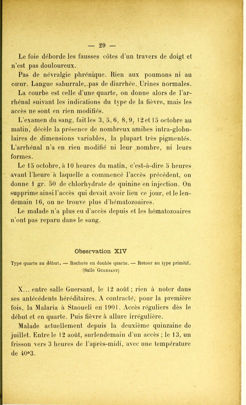 Le foie déborde les fausses côtes d’un travers de doigt et n’est pas douloureux. Pas de névralgie phrénique. Rien aux poumons ni au cœur. Langue saburrale, pas de diarrhée. Urines normales. La courbe est celle d’une quarte, on donne alors de l’ar- rhénal suivant les indications du type de la fièvre, mais les accès ne sont en rien modifiés. L’examen du sang, fait les 3, 5,6, 8,9, 12 et 15 octobre au matin, décèle la présence de nombreux amibes intra-globu- laires de dimensions variables, la plupart très pigmentés. L’arrhénal n’a en rien modifié ni leur nombre, ni leurs formes. Le 15 octobre, à 10 heures du matin, c’est-à-dire 5 heures avant l’heure à laquelle a commencé l’accès précédent, on donne 1 gr. 50 de chlorhydrate de quinine en injection. On supprime ainsi l’accès qui devait avoir lieu ce jour, et le len- demain 16, on ne trouve plus d’hématozoaires. Le malade n’a plus eu d’accès depuis et les hématozoaires n’ont pas reparu dans le sang. Observation XIV Type quarte au début. — Rechute en double quarte. — Retour au type primitif. (Salle Guersant) X... entre salle Guersant, le 12 août; rien à noter dans ses antécédents héréditaires. A contracté, pour la première fois, la Malaria à Staoueli en 1901. Accès réguliers dès le début et en quarte. Puis fièvre à allure irrégulière. Malade actuellement depuis la deuxième quinzaine de juillet. Entre le 12 août, surlendemain d’un accès ; le 13, un frisson vers 3 heures de l’après-midi, avec une température de 40°3.