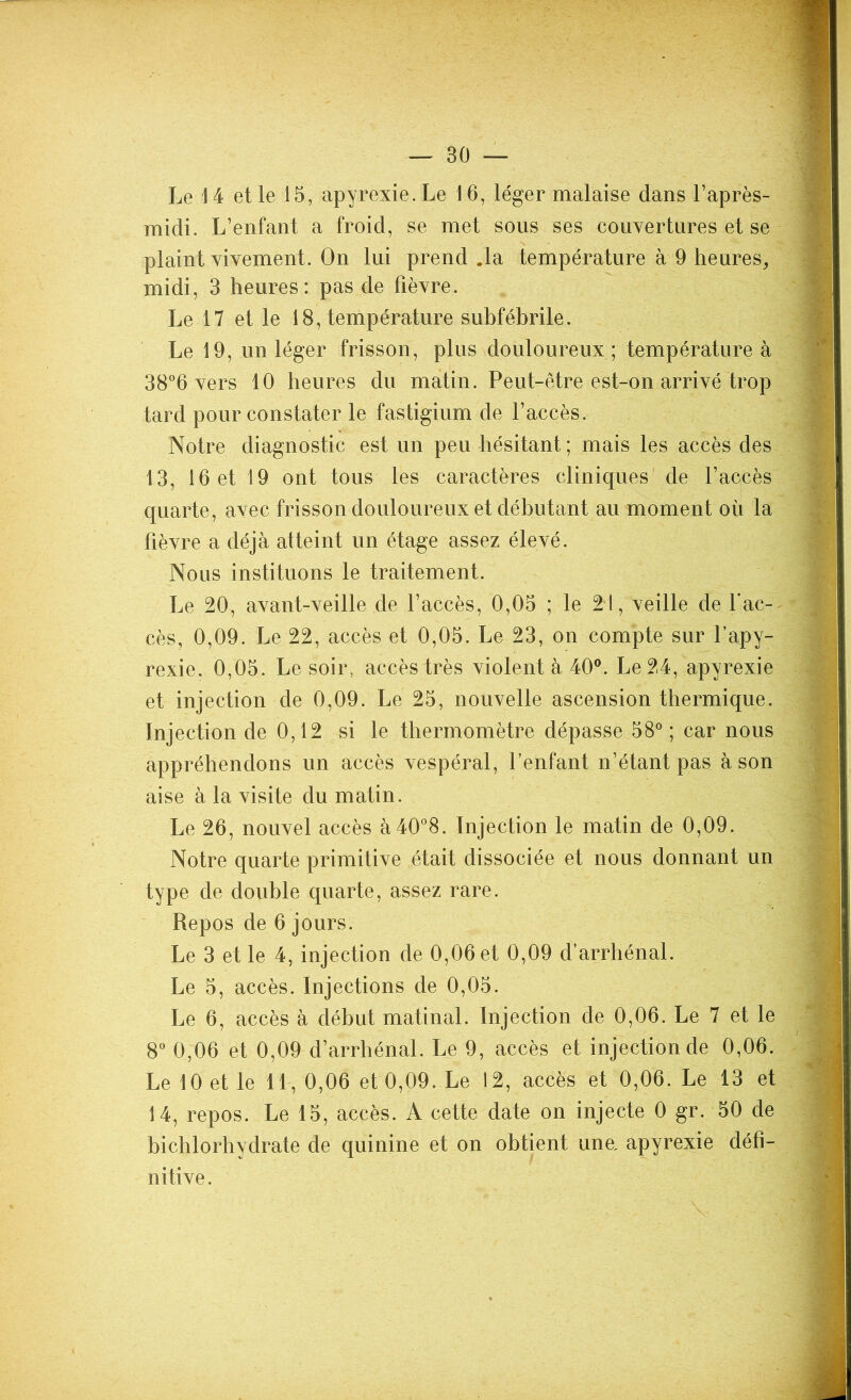 midi. L’enfant a froid, se met sous ses couvertures et se plaint vivement. On lui prend .la température à 9 heures, midi, 3 heures: pas de fièvre. Le 17 et le 18, température subfébrile. Le 19, un léger frisson, plus douloureux ; température à 38°6 vers 10 heures du matin. Peut-être est-on arrivé trop tard pour constater le fastigium de l’accès. Notre diagnostic est un peu hésitant ; mais les accès des 13, 16 et 19 ont tous les caractères cliniques de l’accès quarte, avec frisson douloureux et débutant au moment où la fièvre a déjà atteint un étage assez élevé. Nous instituons le traitement. Le 20, avant-veille de l’accès, 0,05 ; le 21, veille de l'ac- cès, 0,09. Le 22, accès et 0,05. Le 23, on compte sur l’apy- rexie. 0,05. Le soir, accès très violenta 40°. Le 24, apyrexie et injection de 0,09. Le 25, nouvelle ascension thermique. Injection de 0,12 si le thermomètre dépasse 58°; car nous appréhendons un accès vespéral, l’enfant n’étant pas à son aise à la visite du matin. Le 26, nouvel accès à40°8. Injection le matin de 0,09. Notre quarte primitive était dissociée et nous donnant un type de double quarte, assez rare. Repos de 6 jours. Le 3 et le 4, injection de 0,06 et 0,09 d’arrhénal. Le 5, accès. Injections de 0,05. Le 6, accès à début matinal. Injection de 0,06. Le 7 et le 8° 0,06 et 0,09 d’arrhénal. Le 9, accès et injection de 0,06. Le 10 et le 11, 0,06 et 0,09. Le 12, accès et 0,06. Le 13 et 14, repos. Le 15, accès. A cette date on injecte 0 gr. 50 de bichlorhydrate de quinine et on obtient une, apyrexie défi- nitive.