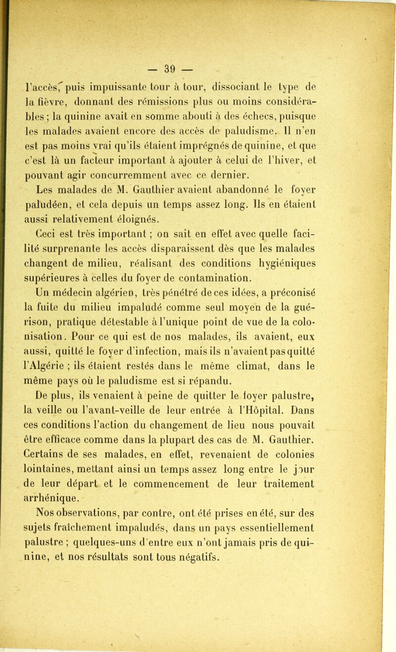 l’accès^ puis impuissante tour à tour, dissociant le type de la fièvre, donnant des rémissions plus ou moins considéra- bles ; la quinine avait en somme abouti à des échecs, puisque les malades avaient encore des accès de paludisme. Il n’en est pas moins vrai qu’ils étaient imprégnés de quinine, et que c’est là un facteur important à ajouter à celui de l’hiver, et pouvant agir concurremment avec ce dernier. Les malades de M. Gauthier avaient abandonné le foyer paludéen, et cela depuis un temps assez long. Ils en étaient aussi relativement éloignés. Ceci est très important ; on sait en effet avec quelle faci- lité surprenante les accès disparaissent dès que les malades changent de milieu, réalisant des conditions hygiéniques supérieures à celles du foyer de contamination. Un médecin algérien, très pénétré de ces idées, a préconisé la fuite du milieu impaludé comme seul moyen de la gué- rison, pratique détestable à l’unique point de vue de la colo- nisation. Pour ce qui est de nos malades, ils avaient, eux aussi, quitté le foyer d’infection, mais ils n’avaient pas quitté l’Algérie ; ils étaient restés dans le même climat, dans le même pays où le paludisme est si répandu. De plus, ils venaient à peine de quitter le foyer palustre, la veille ou l’avant-veille de leur entrée à l’Hôpital. Dans ces conditions l’action du changement de lieu nous pouvait être efficace comme dans la plupart des cas de M. Gauthier. Certains de ses malades, en effet, revenaient de colonies lointaines, mettant ainsi un temps assez long entre le jour de leur départ et le commencement de leur traitement arrhénique. Nos observations, par contre, ont été prises en été, sur des sujets fraîchement impaludés, dans un pays essentiellement palustre ; quelques-uns d’entre eux n’ont jamais pris de qui- nine, et nos résultats sont tous négatifs.