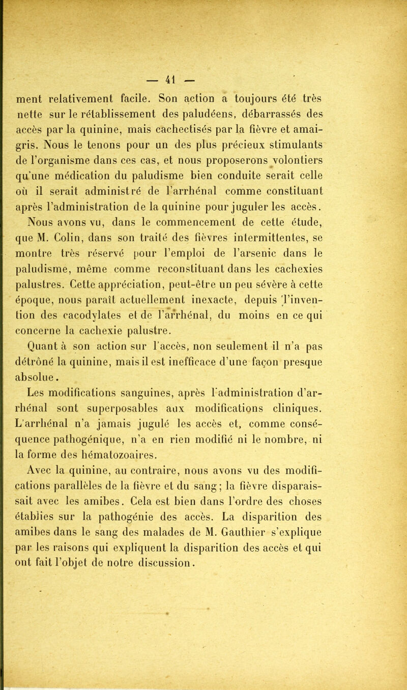 ment relativement facile. Son action a toujours été très nette sur le rétablissement des paludéens, débarrassés des accès par la quinine, mais cachectisés par la fièvre et amai- gris. Nous le tenons pour un des plus précieux stimulants de l’organisme dans ces cas, et nous proposerons volontiers qu’une médication du paludisme bien conduite serait celle où il serait administré de l’arrhénal comme constituant après l’administration de la quinine pour juguler les accès. Nous avons vu, dans le commencement de cette étude, que M. Colin, dans son traité des fièvres intermittentes, se montre très réservé pour l’emploi de l’arsenic dans le paludisme, même comme reconstituant dans les cachexies palustres. Cette appréciation, peut-être un peu sévère à cette époque, nous paraît actuellement inexacte, depuis 'l’inven- tion des cacodylates et de l’arrhénal, du moins en ce qui concerne la cachexie palustre. Quant à son action sur l’accès, non seulement il n’a pas détrôné la quinine, mais il est inefficace d’une façon presque absolue. Les modifications sanguines, après l’administration d’ar- rhénal sont superposables aux modifications cliniques. L’arrliénal n’a jamais jugulé les accès et, comme consé- quence pathogénique, n’a en rien modifié ni le nombre, ni la forme des hématozoaires. Avec la quinine, au contraire, nous avons vu des modifi- cations parallèles de la fièvre et du sang ; la fièvre disparais- sait avec les amibes. Cela est bien dans l’ordre des choses établies sur la pathogénie des accès. La disparition des amibes dans le sang des malades de M. Gauthier s’explique par les raisons qui expliquent la disparition des accès et qui ont fait l’objet de notre discussion.