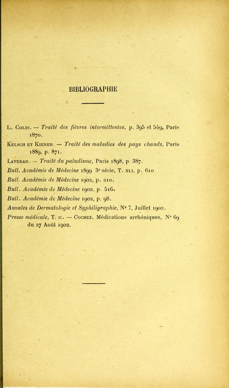 BIBLIOGRAPHIE L. Colin. — Traité des fièvres intermittentes, p. 3g5 et 54g, Paris 1870. Kelsch et Kiener — Traité des maladies des pays chauds, Paris 1889, p. 871. Laveran. — Traité du paludisme, Paris 1898, p. 387. Bull. Académie de Médecine 1899 3e série, T. xli, p. 610 Bull. Académie de Médecine 1902, p. 210. Bull. Académie de Médecine 1902, p. 5i6. Bull. Académie de Médecine 1902, p. 98. Annales de Dermatologie et Syphiligraphie, N° 7, Juillet 1902. Presse médicale, T. 11. — Cochez. Médications arrhéniques, N° 69 du 27 Août 1902.