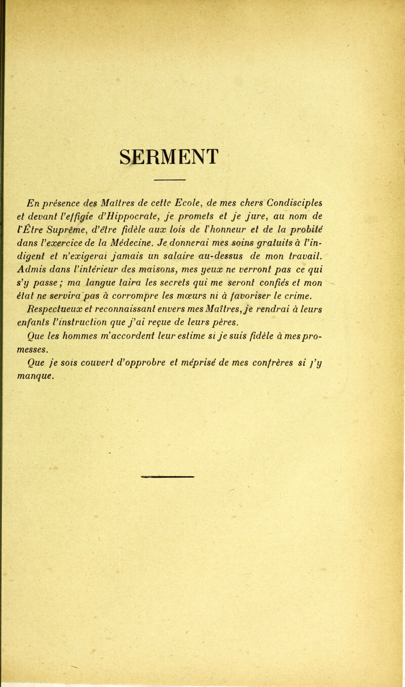 SERMENT En présence des Maîtres de cette Ecole, de mes chers Condisciples et devant l’effigie d’Hippocrate, je promets et je jure, au nom de l'Être Suprême, d’être fidèle aux lois de l’honneur et de la probité dans l’exercice de la Médecine. Je donnerai mes soins gratuits à l’in- digent et n’exigerai jamais un salaire au-dessus de mon travail. Admis dans l’intérieur des maisons, mes yeux ne verront pas ce qui s’y passe ; ma langue taira les secrets qui me seront confiés et mon état ne servira 'pas à corrompre les mœurs ni à favoriser le crime. Respectueux et reconnaissant envers mes Maîtres, je rendrai à leurs enfants l’instruction que j’ai reçue de leurs pères. Que les hommes m’accordent leur estime si je suis fidèle à mes pro- messes. Que je sois couvert d’opprobre et méprisé de mes confrères si j’y manque.