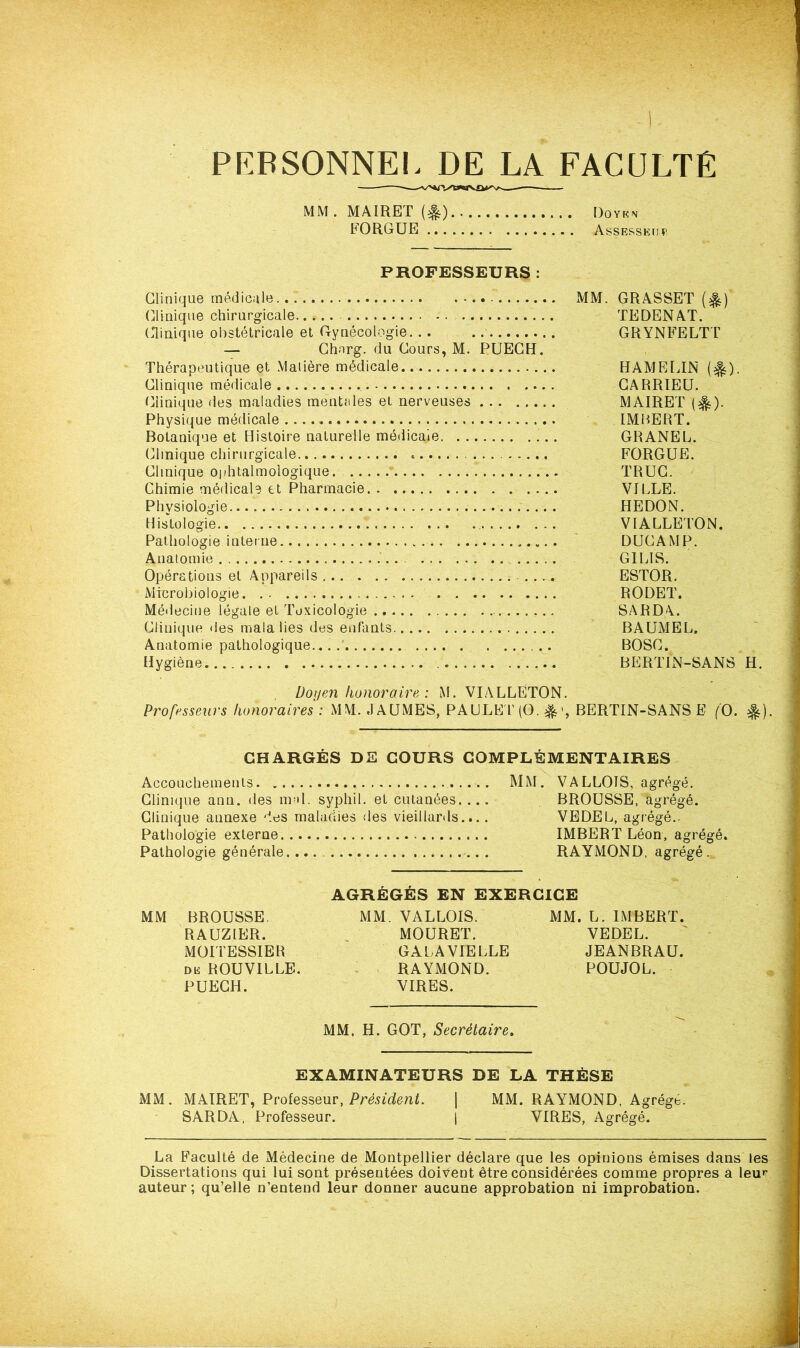 PERSONNEL DE LA FACULTÉ MM.MAIRET(^) Doyen F0R6UE Assesseur PROFESSEURS : Clinique médicale MM. GRASSET (%) Clinique chirurgicale..... -. TEDENAT. Clinique obstétricale et Gynécologie. .. GRYNFELTT — Chnrg. du Cours, M. PUECH. Thérapeutique et Matière médicale HAMELIN (^). Clinique médicale . GARRIEU. Clinique des maladies mentales et nerveuses MAIRET (^). Physique médicale . IMBERT. Botanique et Histoire naturelle médicale GRANEL. Clinique chirurgicale . FORGUE. Clinique ophtalmologique. TRUC. Chimie médicale et Pharmacie VILLE. Physiologie HEDON. Histologie VIALLETON. Pathologie interne DUCAMP. Anatomie . .. G1LIS. Opérations et Appareils ESTOR. Microbiologie RODET. Médecine légale et Toxicologie SARDA.. Clinique des malalies des enfants BAUMEL. Anatomie pathologique... BOSC. Hygiène B E RT IN-SAN S H. Doyen honoraire : M. VIALLETON. Professeurs honoraires : MM. JAUMES, PAULET (O. BERTIN-SANS E (O. %) CHARGÉS DE COURS COMPLÉMENTAIRES Accouchements MM. VALLOIS, agrégé. Clinique ann. des mal. syphil. et cutanées.... BROUSSE, agrégé. Clinique annexe des maladies des vieillards.... VEDEL, agrégé.. Pathologie externe IMBERT Léon, agrégé. Pathologie générale.... RAYMOND, agrégé . AGRÉGÉS EN EXERCICE MM BROUSSE MM. VALLOIS. MM. L. IMBERT. RAUZIER. MOURET. VEDEL. MOITESSIEB GALAVIELLE JEANBRAU. de ROUVILLE. RAYMOND. POUJOL. PUECH. VIRES. MM, H. GOT, Secrétaire. EXAMINATEURS DE LA THÈSE MM. MAIRET, Professeur, Président. | MM. RAYMOND, Agrégé. SARDA, Professeur. ( VIRES, Agrégé. La Faculté de Médecine de Montpellier déclare que les opinions émises dans les Dissertations qui lui sont présentées doivent être considérées comme propres a leur auteur; qu’elle n’entend leur donner aucune approbation ni improbation.