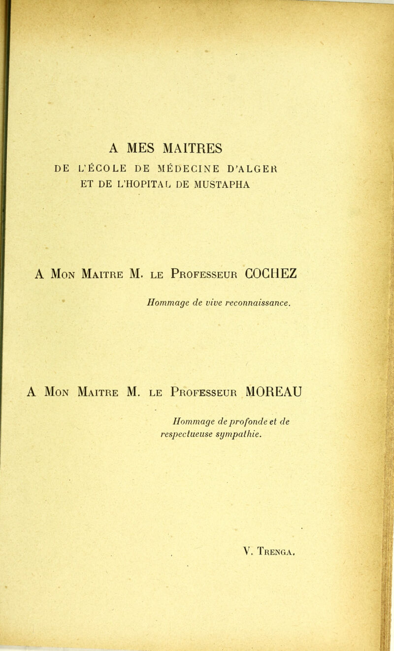 A MES MAITRES DE L’ÉCOLE DE MÉDECINE D’ALGER ET DE L’HOPITAL DE MUSTAPHA A Mon Maître M. le Professeur COCHEZ Hommage de vive reconnaissance. A Mon Maître M. le Professeur MOREAU Hommage de profonde et de respectueuse sympathie.