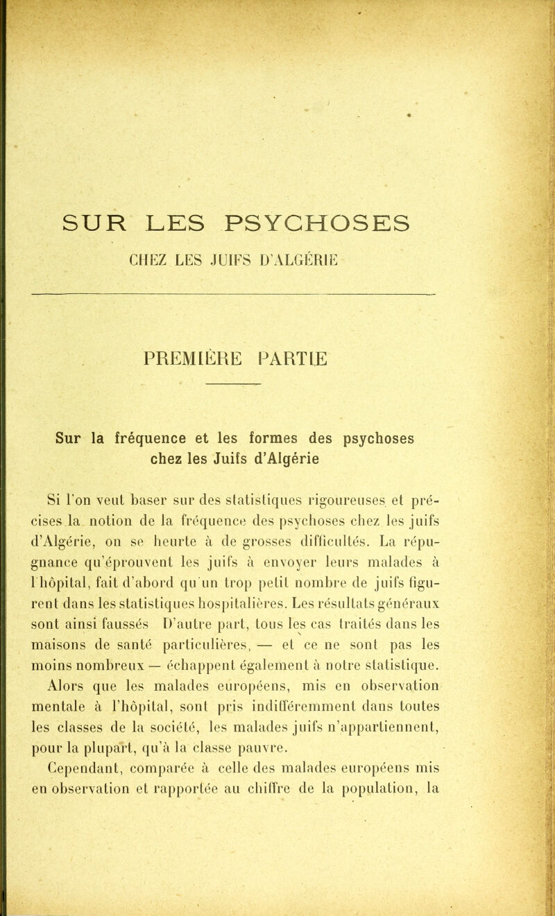 . SUR LES PSYCHOSES CHEZ LES JUIFS D’ALGÉRIE PREMIÈRE PARTIE Sur la fréquence et les formes des psychoses chez les Juifs d’Algérie Si l’on veut baser sur des statistiques rigoureuses et pré- cises la notion de la fréquence des psychoses chez les juifs d’Algérie, on se heurte à de grosses difficultés. La répu- gnance qu’éprouvent les juifs à envoyer leurs malades à 1 hôpital, fait d’abord qu’un trop petit nombre de juifs figu- reut dans les statistiques hospitalières. Les résultats généraux sont ainsi faussés D’autre part, tous les cas traités dans les maisons de santé particulières, — et ce ne sont pas les moins nombreux — échappent également à notre statistique. Alors que les malades européens, mis en observation mentale à l’hôpital, sont pris indifféremment dans toutes les classes de la société, les malades juifs n’appartiennent, pour la plupart, qu’à la classe pauvre. Cependant, comparée à celle des malades européens mis en observation et rapportée au chiffre de la population, la